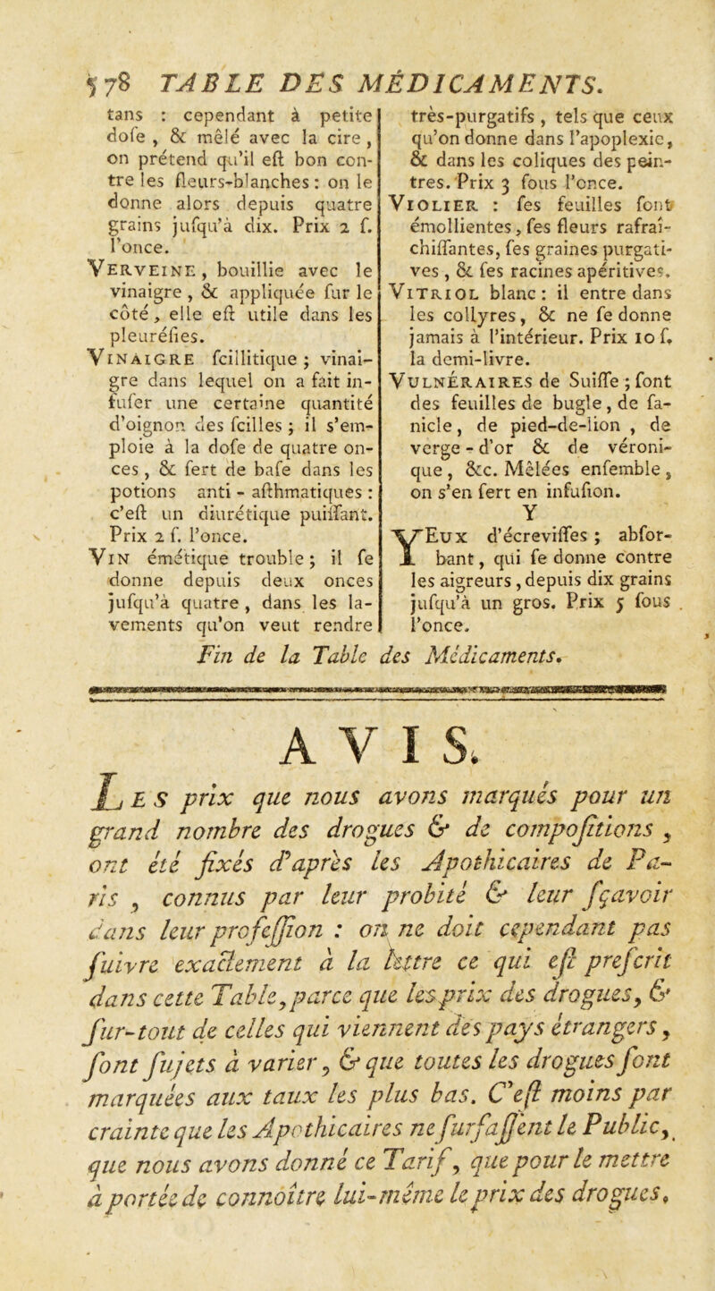 ^78 TABLE DES MÉDICAMENTS. tans : cependant à petite dofe , & mêlé avec la cire , on prétend qu’il eft bon con- tre les fleurs-blanches : on le donne alors depuis quatre grains jurqu’à dix. Prix 2 f. l’once. Verveine, bouillie avec le vinaigre , & appliquée fur le coté, elle efl: utile dans les pleuréfies. Vinaigre fcillitique ; vinai- gre dans lequel on a fait in- lufer une certaine quantité d’oignon des fcilles ; il s’em- ploie à la dofe de quatre on- ces , & fert de bafe dans les potions anti - afthmatiques : c’eft un diurétique puiifant. Prix 2 f. l’once. Vin émétique trouble; il fe donne depuis deux onces jufqu’à quatre , dans les la- vements qu’on veut rendre très-purgatifs , tels que ceux qu’on donne dans l’apoplexie, & dans les coliques des pein- tres. Prix 3 fous l’cnce. Vio LIER : fes feuilles font émollientes,fes fleurs rafraî- chiffantes, fes graines purgati- ves , & fes racines apéritives. Vitriol blanc: il entre dans les collyres, & ne fe donne jamais à l’intérieur. Prix 10 C la demi-livre. Vulnéraires de Suiffe ; font des feuilles de bugle, de fa- nicle, de pied-de-lion , de verge - d’or & de véroni- que , &c. Mêlées enfemble , on s’en fert en infufion. Y Y Eux d’écreviffes ; abfor- bant, qui fe donne contre les aigreurs, depuis dix grains jufqu’à un gros. Prix j fous l’once. Fin de la Table des Médicaments, AVIS. J_j E S prix que nous avons marqués pour un grand nombre des drogues & de compojitïons , ont été fixés cCapres les apothicaires de Pa-- ris , connus par leur probité & leur fgavoir dans leur profeffion : on ne doit cependant pas fuivre exactement d la hure ce qui efi prefcrh dans cette Table,parce que lesprix des drogues, & fur-tout de celles qui viennent des pays étrangers, font fujets a varier, &que toutes les drogues font marquées aux taux les plus bas. C efl moins par crainte que les Apothicaires nefurfafiént le Public, que nous avons donné ce Tarif, que pour le mettre à portée de connoître lui-meme le prix des drogues.