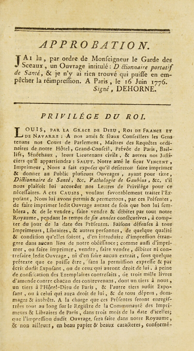 JA I lu , par ordre de Monfeigneur le Garde des Sceaux , un Ouvrage intitulé : D Plionnmre portatif de^ Santé, & je n’y ai rien trouvé qui puiffe en em- pêcher la réimprelTion, A Paris , le i6 Juin 1776. Si^né, DEHORNE. PRIVILÈGE DU RO L Louis, PAR LA Grâce de Dieu , Roi de France et DE Navarre : A nos amés & féaux Confeillers les Gens rcnans nos Cours de Parlement, Maîtres des Requêtes ordi- naires de notre Hôtel, Grand-Confeil, Prévôt de Paris, Bail- lifs, Sénéchaux , leurs Lieurenans civils , & autres nos Jufti- ciers qu'îl appartiendra : Salut. Notre amé le fîeur Vincent , Imprimeur , Nous a fait expofer qu’il defîreroit faire imprimer & donner au Public plulieurs Ouvrages , ayant pour titre. Dictionnaire de Santé, &c. Pathologie de Gaublns , s’il nous plaifoit lui accorder nos Lettres de Privilège pour ce nécelTaires. A ces Causes, voulant favorablement traiter l’Ex- polant, Nous lui avons permis & permettons, par ces Préfentes, de faire imprimer ledit Ouvrage autant de fois que bon lui fem- blera, 6: de le vendre , faire vendre & débiter par tout notre Royaume, pendant le> temps de Jîx années confècutives, à comp- ter du jour de la date des Préfentes. Faifons défenfes à tous Imprimeurs, Libraires, & autres perfonnes, de quelque qualité & condition qu’elles foient , d’en introduire d’imprefîîon étran- gère dans aucun lieu de notre obéifTance ; comme aufîi d’impri- mer , ou faire imprimer, vendre, faire vendre , débiter ni con- trefaire ledit Ouvrage , ni d’en faire aucun extrait, fous quelque prétexte que ce puifTe être , fans la permifîion exprefTe & par écrit dudit Expofant , ou de ceux qui auront droit de lui, à peine de çonfifcation des Exemplaires contrefaits , de trois mille livres d’amende contre chacun des contrevenans, dont un tiers à nous, un tiers à l’Horel-Dicu de Paris , èc l’aurre tiers audit Expo* fanr , ou 2 celui qui aura droit de lui, & de tous dépens , dom- mages & intérêts. A la charge que ccs Préfentes feront enregif- trées tout au long fur le RegiAre de la Communauté des Impri- meurs & Libraires de Paris, dans trois mois de la date d’icelles; que l’imprefîîon dudit Ouvrage, fera faite dans notre Royaume, ôc non ailleurs, en beau papier beaux catai^eres, conformé*