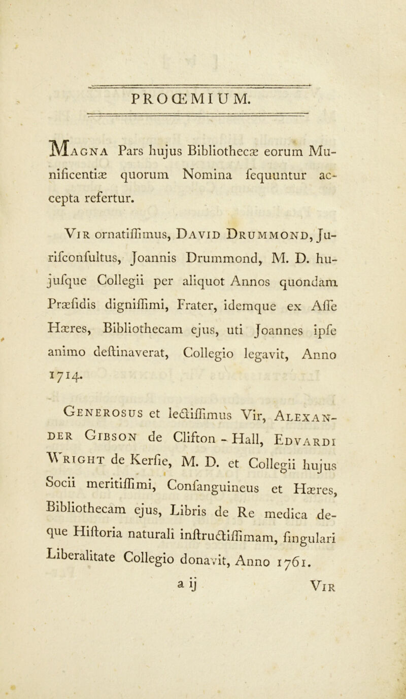 PRCKEMIUM ]\iAGNA Pars hujus Bibliothecae eorum Mu- nificentiae quorum Nomina fequuntur ac- cepta refertur. Vir ornatiffimus, David Drummond, ju- rifconfultus, Joannis Drummond, M. D. hu- jufque Collegii per aliquot Annos quondam Praefidis digniffimi, Frater, idemque ex Afie Haeres, Bibliothecam ejus, uti Joannes ipfe animo deftinaverat, Collegio legavit. Anno I7I4- Generosus et lediffimus Vir, Alexan- der Cibson de Clifton - Hali, Edvardi Wright de Kerfie, M. D. et Collegii hujus docii meritiffimi, Confanguineus et Haeres, Bibliothecam ejus, Libris de Re medica de- que Hiftoria naturali inftrudiffimam, fingulari Liberalitate Collegio donavit. Anno 1761. a Vi r \