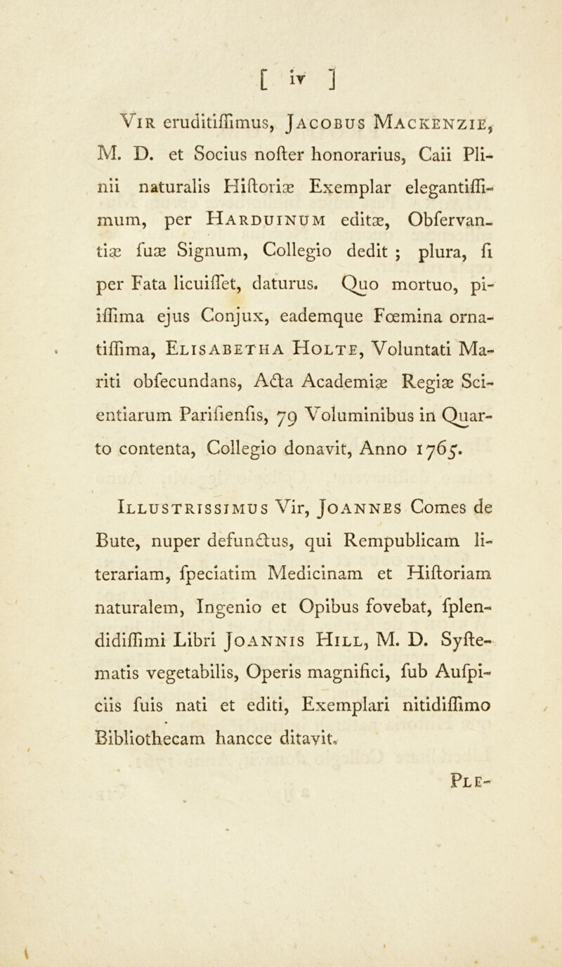 Vir eruditiflimus, Jacobus Mackenzie, M. D. et Socius nofter honorarius, Caii Pli- nii naturalis Hiftoriae Exemplar elegantiffi- mum, per Harduinum editce, Obfervan- tise fuce Signum, Collegio dedit ; plura, fi per Fata licuiffet, daturus. Quo mortuo, pi- iffima ejus Conjux, eademque Foemina orna- tiffima, Elisabetha FIolte, Voluntati Ma- riti obfecundans, Adta Academice Regias Sci- entiarum Parifienfis, 79 Voluminibus in Quar- to contenta, Collegio donavit, Anno 1765. Illustrissimus Vir, Joannes Comes de Bute, nuper defunctus, qui Rempublicam li- te rariam, fpeciatim Medicinam et Hiftoriam naturalem, Ingenio et Opibus fovebat, fplen- didiffimi Libri Joannis Hill, M. D. Syfte- matis vegetabilis, Operis magnifici, fub Aufpi- ciis fuis nati et editi, Exemplari nitidiffimo Bibliothecam hancce ditayit. Fle- i