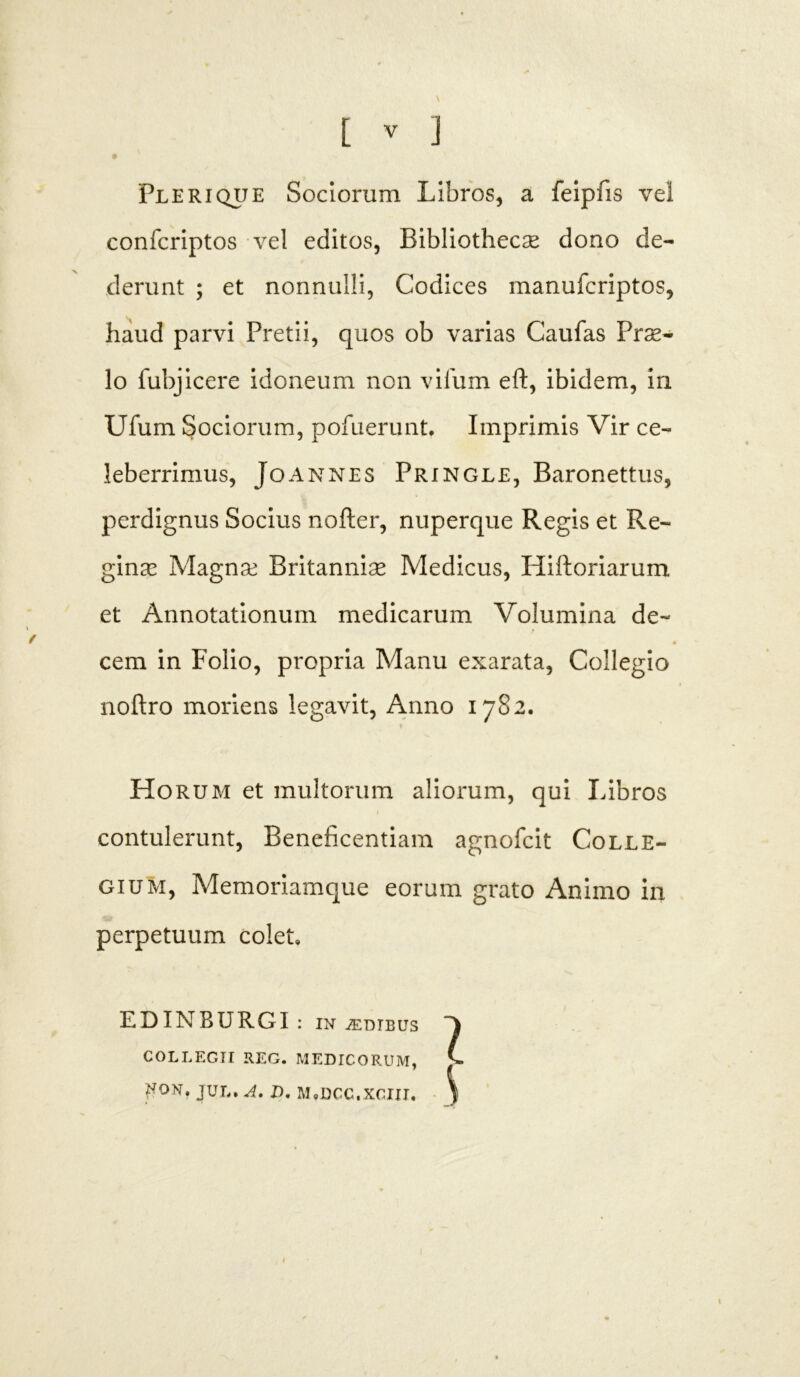 Pleri que Sociorum Libros, a feipfis vel confcriptos vel editos, Bibliothecae dono de- derunt ; et nonnulli. Codices manufcriptos, haud parvi Pretii, quos ob varias Caufas Prae- lo fubjicere idoneum non vifum eft, ibidem, in Ufum Sociorum, pofuerunt, Imprimis Vir ce- leberrimus, Joannes Pringle, Baronettus, perdignus Socius nofter, nuperque Regis et Re- ginae Magnae Britanniae Medicus, Hiftoriarum et Annotationum medicarum Volumina de- 4 cem in Folio, propria Manu exarata, Collegio noftro moriens legavit, Anno 1782. Horum et multorum aliorum, qui Libros contulerunt, Beneficentiam agnofcit Colle- gium, Memoriamque eorum grato Animo in perpetuum colet, EDINBURGI : in iEDIEUS COLLEGII REG. MEDICORUM, V- ^ON, JUL. A, I), MtDCC.XGIII. \