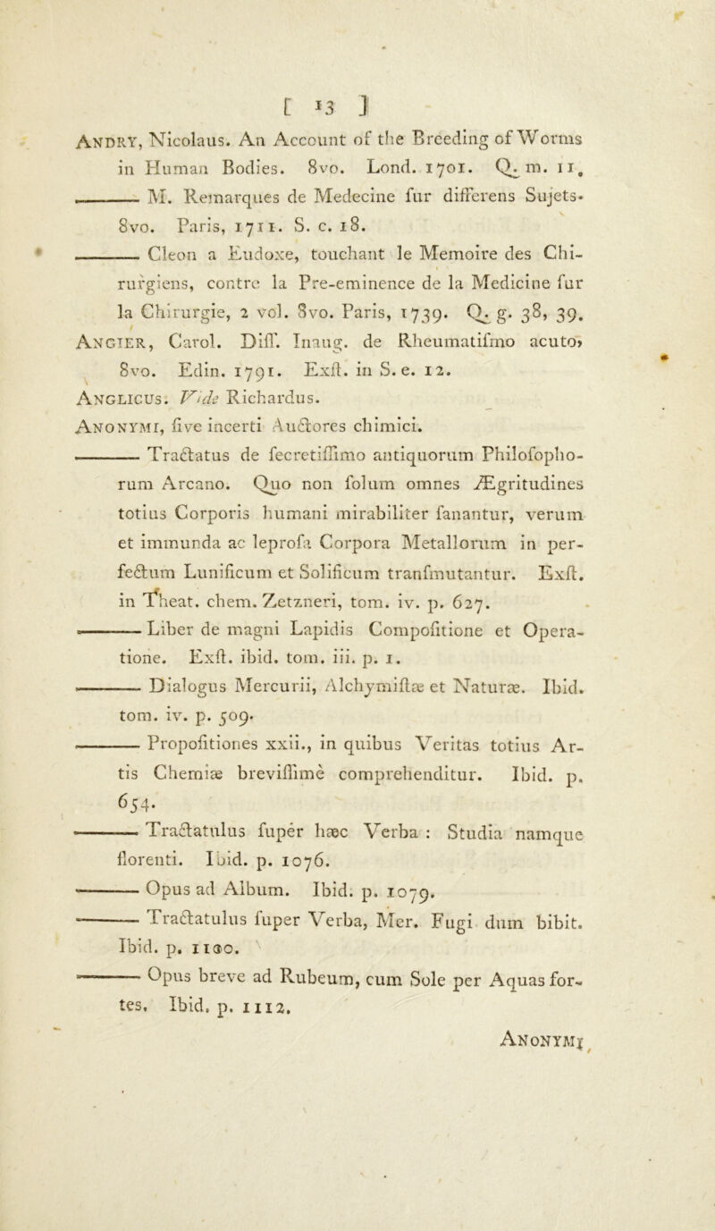 Andry, Nicolaus. An Account of the Breeding ofWorms in Human Bodies. 8vo. Lond. 1701. Q^m. IT. M. Remarques de Medecine fur differens Sujets* 8vo. Paris, 1711. S. c. 18. — Cleon a Eudoxe, touchant le Memoire des Chi- » ' rufgiens, contre la Pre-eminence de la Medicine fur la Chirurgie, 2 vol. 3vo. Paris, 1739. CR g. 38, 39. Angier, Carol. Diff. Inaug. de Rheumatifrno acuto» Bvo. Edin. 1791. Exft. in S. e. 12. Anglicus. Vide Richardus. Anoxymi, five incerti Audtores chimici. Tractatus de fecretiffimo antiquorum Philofopho- rum Arcano. Quo non folum omnes FEgritudines totius Corporis humani mirabiliter fanantur, verum et immunda ac leprofa Corpora Metallorum in per- feftum Lunificum et Solificum tranfmutantur. Exft. in Theat. ehem. Zetzneri, tom. iv. p. 627. —- Liber de magni Lapidis Compofitione et Opera- tione. Exft. ibid. tom. iii. p. 1. .—— Dialogus Mercurii, Alchymiftae et Naturae. Ibid. tom. iv. p. 509. -— Propofitiones xxii., in quibus Veritas totius Ar- tis Chemiae breviflime comprehenditur. Ibid. p. 654- Traclatulus fuper haec Verba : Studia namque florenti. Ibid. p. 1076. — Opus ad Album. Ibid. p. 1079. — — Pra6latulus iuper Verba, Mer. Fugi dum bibit. Ibid. p. iicjo. Opus breve ad Rubeum, cum Sole per i\quasfor« tes, Ibid, p. 1112.