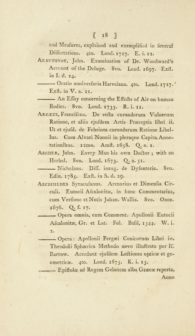 and Meafures, explained and exemplified in feveral Diflertations. 4to. Lond. 1727. E. i. 12. Arbuthnot, John. Examination of Dr. Woodward’» Account of the Deluge. 8vo. Lond. 1697. Exit, in I. d. 24. Oratio anniverfaria Harveiana. 4to. Lond. 1727^ Etxft. in V. a. 21. An EiTay concerning the Effe&s of Air on human Bodies. 8vo. Lond. 1733. R» i* n- Arcjeus, Francifcus. De redla curandorum Vulnerum Ratione, et aliis ejufdem Artis Praeceptis libri ii. Ut et ejufd. de Febrium curandarum Ratione Libel- lus. Cum Alvari Nonnii in pleraque Capita, Anno- tationibus. i2mo. Amfl. 1638. CL e. 1. Archer, John. Every Man his own Docdor ; with an i Herbal. 8vo. Lond. 1673. Q^a. 51. .— Nicholaus. DilT. inaug. de Dyfenteria. 8vo. Edin. 1785. Exii, in S. d. 29. Archimedes Syracufanus. Arenarius et Dimenfia Cir- culi. Eutocii Afcalor.itae, in hanc Commentarius* cum Veriione et Notis Johan. Waliis. 8vo. Oxon. 1676. f. 17. • Opera omnia, cum Comment. Apollonii Eutocii Afcalonitae, Gr. et Lat. FoL Bafil, 1544. W. i. 2. Opera : Apollonii Pergaei Conicorum Libri iv* Theodofii Sphaerica Methodo novo illuftrata per If. Barrow. Accedunt ejufdem Ledliones opticae et ge- ometricae. 4to. Lond. 1673. K. i. 15. Epiftolae ad Regem Gelonem alba Graecae reperta, Anno