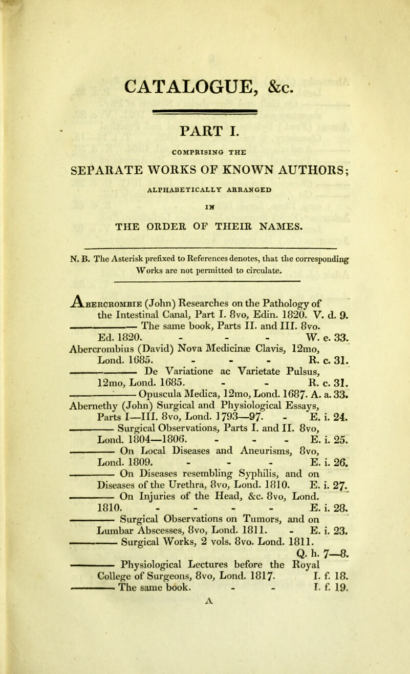 CATALOGUE, &c PART I. COMPRISING THE SEPARATE WORKS OF KNOWN AUTHORS; alphabetically arranged IN THE ORDER OF THEIR NAMES. N. B. The Asterisk prefixed to References denotes, that the corresponding Works are not permitted to circulate. A-bercrombie (John) Researches on the Pathology of the Intestinal Canal, Part I. 8vo, Edin. 1820. V. d. 9. The same book. Parts II. and III. 8vo. Ed. 1820. - - - W. e. 33. Abercrombius (David) Nova Medicinee Clavis, 12mo, Lond. 1085. - - - R. c. 31. De Variatione ac Varietate Pulsus, 12mo, Lond. 1685. - - R. c. 31. Opuscula Medica, 12mo, Lond. 1687- A. a. 33. Abernethy (John) Surgical and Physiological Essays, Parts I—III. 8vo, Lond. 1793—97- - E. i. 24. — Surgical Observations, Parts I. and II. 8vo, Lond. 1804—1806. - - E. i. 25. .—. On Local Diseases and Aneurisms, 8vo, Lond. 1809. - - - E. i. 26. On Diseases resembling Syphilis, and on Diseases of the Urethra, 8vo, Lond. 1810. E. i. 27- .... On Injuries of the Head, &c. 8vo, Lond. 1810. - - - - E. i. 28. Surgical Observations on Tumors, and on Lumbar Abscesses, 8vo, Lond. 1811. - E. i. 23. Surgical Works, 2 vols. 8vo. Lond. 1811. Q. h. 7—8. - Physiological Lectures before the Royal College of Surgeons, 8vo, Lond. 1817- I. f. 18. The same book. - - I. f. 19. A