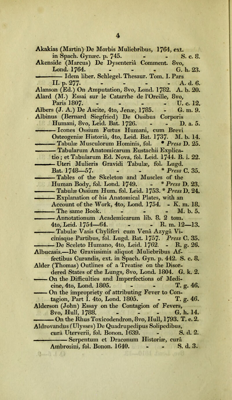 Akakias (Martin) De Morbis Muliebribus, 1704, ext. in Spach. Gynaee. p. 745. - - S. c. 8. Akenside (Marcus) De Dysenteria Comment. 8vo, Lond. 1764. - - - G. h. 23. — — Idem liber. Schlegel. Thesaur. Tom. I. Pars II. p. 277 A. d. 6. Alanson (Ed.) On Amputation, 8vo, Lond. 1782. A. b. 20. Alard (M.) Essai sur le Catarrhe de l’Oreille, 8vo, Paris 1807. - - - U. c. 12. Albers (J. A.) De Ascite, 4to, Jenae, 1785. - G. m. 9. Albinus (Bernard Siegfried) De Ossibus Corporis Humani, 8vo, Leid. Bat. 1726. - - D. a. 5. ■'  leones Ossium Foetus Humani, cum Brevi Osteogeniae Historia, 4to, Leid. Bat. 1737- M. b. 14. ■ ■■ Tabulae Musculorum Hominis, fol. * Press D. 25. — Tabularum Anatomicarum Eustachii Explica- te ; et Tabularum Ed. Nova, fol. Leid. 1744. B. i. 22. ■■ —- Uteri Mulieris Gravidi Tabulae, fol. Lugd. Bat. 1748—57- - - * Press C. 35. ——Tables of the Skeleton and Muscles of the Human Body, fol. Lond. 1749. - * Press D. 23. — Tabulae Ossium Hum. fol. Leid. 1753. * PrmD. 24. — . Explanation of his Anatomical Plates, with an Account of the Work, 4to, Lond. 1754. - K. m. 18. ■ The same Book. - M. b. 5. Annotationum Academicarum lib. 8. 2 tom. 4to, Leid. 1754—64. - - R. m. 12—13. - Tabulae Vasis Chyliferi cum Vena Azyga Vi- cinisque Partibus, fol. Lugd. Bat. 1757- Press C. 35. — De Sceleto Humano, 4to, Leid. 1762. - R. g. 26. Albucasis.—De Gravissimis aliquot Muliebribus Af- fectibus Curandis, ext. in Spach. Gyn. p. 442. S. c. 8. Alder (Thomas) Outlines of a Treatise on the Disor- dered States of the Lungs, 8vo, Lond. 1804. G. k. 2. —— On the Difficulties and Imperfections of Medi- cine, 4to, Lond. 1805. - - T. g. 46. — On the impropriety of attributing Fever to Con- tagion, Part I. 4to, Lond. 1805. - T. g. 46. Alderson (John) Essay on the Contagion of Fevers, 8vo, Hull, 1788. - - - G. h. 14. — — On the Rhus Toxicodendron, 8vo, Hull, 1793. T. e. 2. Aldrovandus (Ulysses) De Quadrupedipus Solipedibus, cura Uterverii, fol. Bonon. 1639. - S. d. 2. —— Serpentum et Draconum Historian, cura Ambrosini, fol. Bonon. 1640. - - S. d. 3.