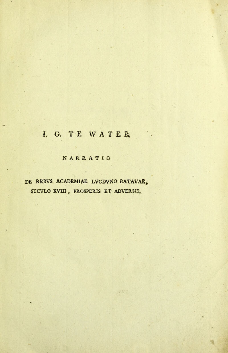 I. G. TEWATEBi NARRATIO PE REBVS ACADEMIAE LVGDVNO BATAVAE^ 6ECVLO XVIII, PROSPERIS ET ADVERSIS»