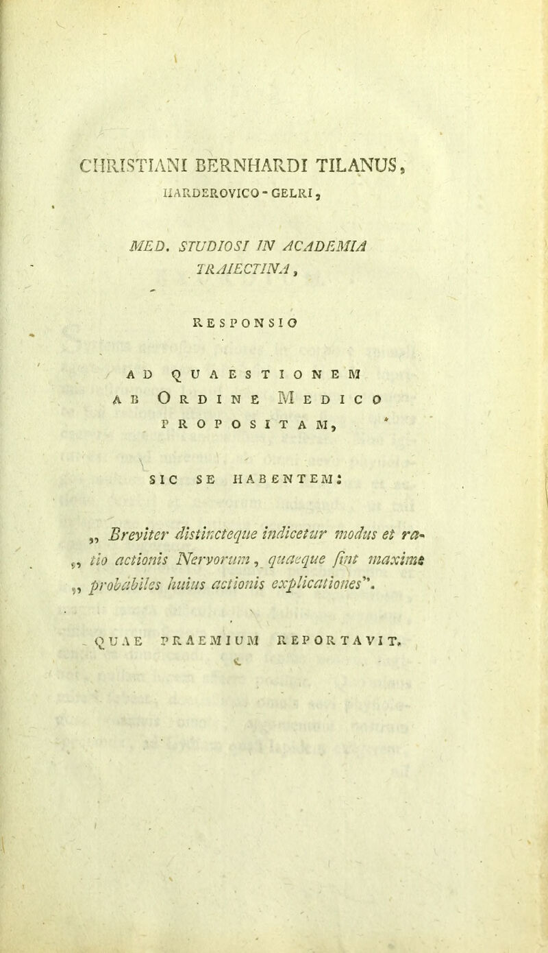 CHPxISTIANI BERNHARDI TILANUS, IIARDEROVICO - GELRI, MED. STUDIOSI JN ACADEMIA IIIAIECTINA, RESPONSIO AD QUAESTIONEM AB Ordine Medico propositam, * sic se habentem: „ Breviter dhtincteque indicetur modus et ra^ 5, tio actionis Nervorwn, quaeque fint maximi „ probabiles huius actionis explicationes. -QUAE P R A E M I U AI REPORTAVIT, I