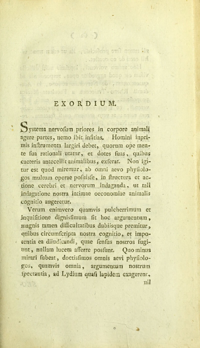 EX O R DIUM. ystema nervofi,im priores iti corpore animali agere partes, nemo ibit infitias. Homini inpri- mis inilrumenta largiri debet, quorum ope men- te fua rationali utatur, et dotes fuas, quibus caeteris antecellit animalibus ^ exferat. Non igi- tur est quod miremur, ab omni aevo phylioio- gos multum operae pofuisfe, in ftructura et ac- tione cerebri et nervorum indaganda, ut tali indagatione nostra intimae oeconomiae animalis cognitio augeretur. Verum enimvero quamvis pulcherrimum et inquifitione dignisfimum fit hoc argumentum, magnis tamen difficultatibus dubiisque premitur, quibus circumfcripta nostra cognitio, et impo- ' tentia ea diiudicandi, quae fenfus nostros fugi- unt, nullam lucem afferre posfunt. Quominus mirari fubeat, doctisfimos omnis aevi phyfiolo- gcs, quamvis omnia, argumentum nostrum ipectantia, ad Lydium quafi Iapidem exagerenc, iiil ( O