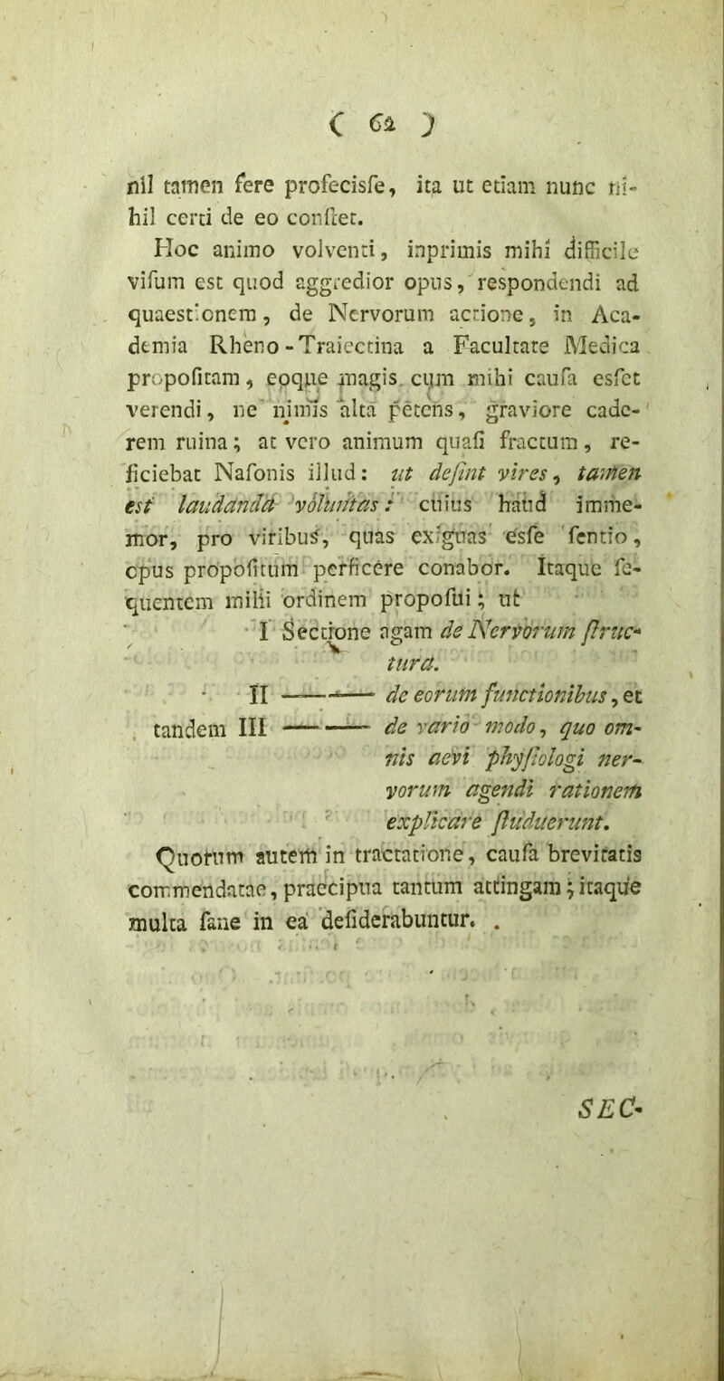 a ') nil tamen fere profecisfe, ita ut etiam nunc ni- hil certi de eo confiet. Hoc animo volventi, inprimis mihi difficile vifum est quod aggredior opus, respondendi ad quaestionem, de Nervorum actione, in Aca- demia Rheno-Traiectina a Facultate Medica propofitam, epqpe magis, cqm mihi caufa esfet verendi, ne'njnns alta petens, graviore cade- rem ruina; at vero animum quali fractum, re- ficiebat Nafonis illud: ta defint vires, taiM7i €sf laudandd voluntas:' cuius haiid imrhe- mor, pro viribus, quas exiguas esfe fentio, opus propolitum perficere conabor. Itaque fe- quentem milii ordinem propofui ‘ ut I Sectrone agam de Nervorum (lruc-‘ tura. II —— de eorum functionibus tandem III de vario modo, quo om- nis aevi pJiyJlologi ner- vorum agendi rationem explicare (hiduerunt. Quotum autem in tractatione, caufa brevitatis commendatae, praecipua tantum attingam \ itaque mulca fane in ea defiderabuntur. . SEC^