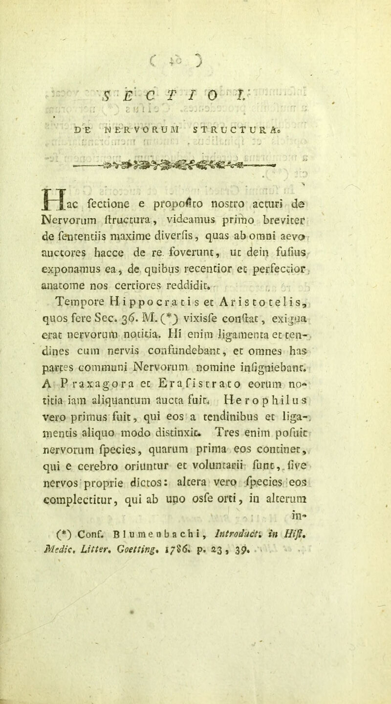 C ) S ‘E C T I 0 ^ V I . 'J l X DE NERVORUM S T R U C T U R Ae f^ac fectione e proponito nostro acturi de Nervoruin ftructura, videamus primo breviter de fentendis maxime diverfis, quas ab omni aeva auctores hacce de re, foverunt, ut deiii fufius exponamus ea, de quibus recentior et perfectior, anacome nos certiores reddidit. Tempore H i p p o c r,a t i s et Aristotelis, quos fere Sec. 36. M. vixisfe conftat, exi;^,ua erat nervorum notitia. Hi enim liq-araenta et ten- dines cum nervis confundebant, et omnes has partes communi Nervorum nomine infigniebant. A Praxagora et Erafistrato eorum no* titia iam aliquantum aucta fuit. H e r o p h il u s vero primus fuit, qui eos a tendinibus et liga-, mentis aliquo modo distinxit. Tres enim pofuic nervorum fpecies, quarum prima eos continet, qui e cerebro oriuntur et voluntarii func,,five nervos proprie dictos: altera vero fpecies eos complectitur, qui ab uno osfeorti, in alterum in^ (*) Conf. Blumenbachi, Introdudn in Hijl, Medie, Litter, Goetting% 1786. p, 23, 39. •