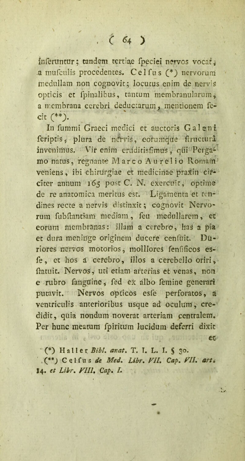C ^4 ) inferuntur; tandem tertiae fpeciei nervos vocaf^ a mufculis procedentes. Cei fu s nervorum medullam non cognovit; locutus enim de nervis opticis et fpinalibus, tantum membranularum, a n-.cmbrana cerebri deductarum^ mentionem fe- cit In fummi Graeci medici ct auctoris Galeni feriptis,- plura de nctrvis, eorumqiie fmictura invenimus. Vir enim ertiditisfimus, qiii'Perga- mo natus, regnante Marco Aurelio Romain veniens, ibi chirurgiae et medicinae pra^in cif- dter annum 165 post C. N. exercuit, optime de re anatomica meritus est. Ligamenta et ten- dines recte a nervis distinxit; cognovit Nervo- rum fubflantiam mediam, feti medullarem, ec eorum membranas: illam a cerebro, haS a pia et dura meninge originem ducere cenfuit. Du- riores nervos motorios, molliores fenfificos es- fe, ct hos a cerebro, illos a cerebello oriri, (latuit. Nervos, uti etiam arterias et venas, non e rubro fangdine, fed ex albo femine generari putavit. Nervos opticos esfe perforatos, a ventriculis anterioribus usque ad oculiim , cre- didit, qiiia nondum noverat arteriam centralem. Per hunc meatura fpiritum lucidum deferri dixit ec (*) H a 11 e r Bibi, an at, T. I. L. I. S 30. (•* J C e I f u s de Med. Libr. Fll, Cap. f^Il. atti 14. et Libr. FIIl, Cap, I.