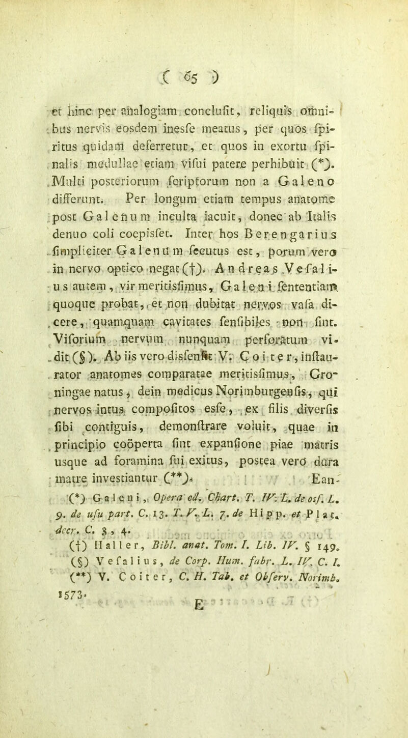 r 05 •) et hinc pei* analogiam conclufic, reliqui's omni- ’ bus nervis eosdem inesfe meatus, per quos fpi- ritus quidam deferretur, et quos in exortu fpi- nalis medullae etiam vifui patere perhibuit Multi posteriorum feriptormn non a Galeno differunto Per longum etiam tempus anatome post Galelium inculta iacuit, donec ab Itali.s deniio coli coepisfet. Inter hos Berengarius {impliciter Galenu m feeutus est, porum vero in nervo optico negat(f). A n dreas .Vefal i- us autem, vir ineridsfiiniis, G a 1 e n i fententiaim. quoque probat,,etmpn dubitat ner^^.os vafa di- .cere, 'quan^quam cavitates fenfibiles -non fuit. Viforium nervum nunquarn perfoa’^tum vi. ,dit(§). Ab iis vero disfenfk Vr Coi ter,infl:au- rator anatomes comparatae meritisfimus,' Gro“ ningae natus j dein medicus NoriinburgenftS j qui nervos intus, compofitos esfe, ,iex filis diverfis fibi contiguis, demonftrare voluit, quae in , principio cooperta fint expanfione piae nratris usque ad foramina fui exitus, postea verd dura • matre investiantur C*)* ' ’ ’ Ean- '(*) G a 1 e u i „ Opera ed, CHart. T. L. de osf. L. p. de ufu part. C. 13. T.F..L, p.de Hipp. et Piat» dccr. C. 3 , 4. , (I) Mali er, Bihl. afiat. Tom. I. Lib. IF. § 149. (§) V e fa 1 i u s, de Corp. Huin. fabr. L. IF, C. /. (**) V. C 0 i t e r , C. //. Tab. et Obferv. Norimb, ■5^- E ’ ' ■■■'