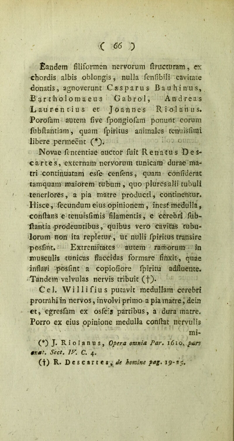 C ) Eandem filiformen nervorum ftructnram, ex chordis albis oblongis, nulla fenObili cavicate donatis, agnoverunt Casparus Bau binus, B ^r tholomaeus Gabrol, Andreas Laurentius et J o a n n e s R i o 1 a ii u s. Porofam autem five fpoflgiofam ponunt eorum fubftantiam, quam rpiritus animales tenuisfimi libere permeent (*). . . c Novae fententiae auctor fuit Renatus Des- cartes, externam nervorum tunicam durae ma- tri continuatam esfe cenfens, quam confiderac tamquam maiorem tubum, quo pluresalii tubuli teneriores, a pia matre producti, continentur. Hisce, fecundum eius opinionem, inest medulla, conflans e tenuisfimis filamentis, e cerebri fub- ilantia prodeuntibus, quibus vero cavitUS tubu- lorum non ita repletur, ut nulli fpiritus transire posfint. Extremitates autem ratfiorum in musculis tunicas flaccidas formare finxit', quae inflaifi posfint a copiofiore fpiritu adfliiente. • Tandem valvulas nervis tribuit (f). Cei. Wi 11 i fiu s putavit medullam cerebri protrahi in nervos, involvi primo a pia matre, dein ct, egresfam ex osfefs partibus, a dura matre. Porro ex eius opinione medulla conflat nervulis mi- (*) J. R i o I a n u s , Opera omnia Par. 161 o, par^ ttiaf. Sect. ly. C. 4. (t) R. D e s c a r t e s homine pag. ip- 55.