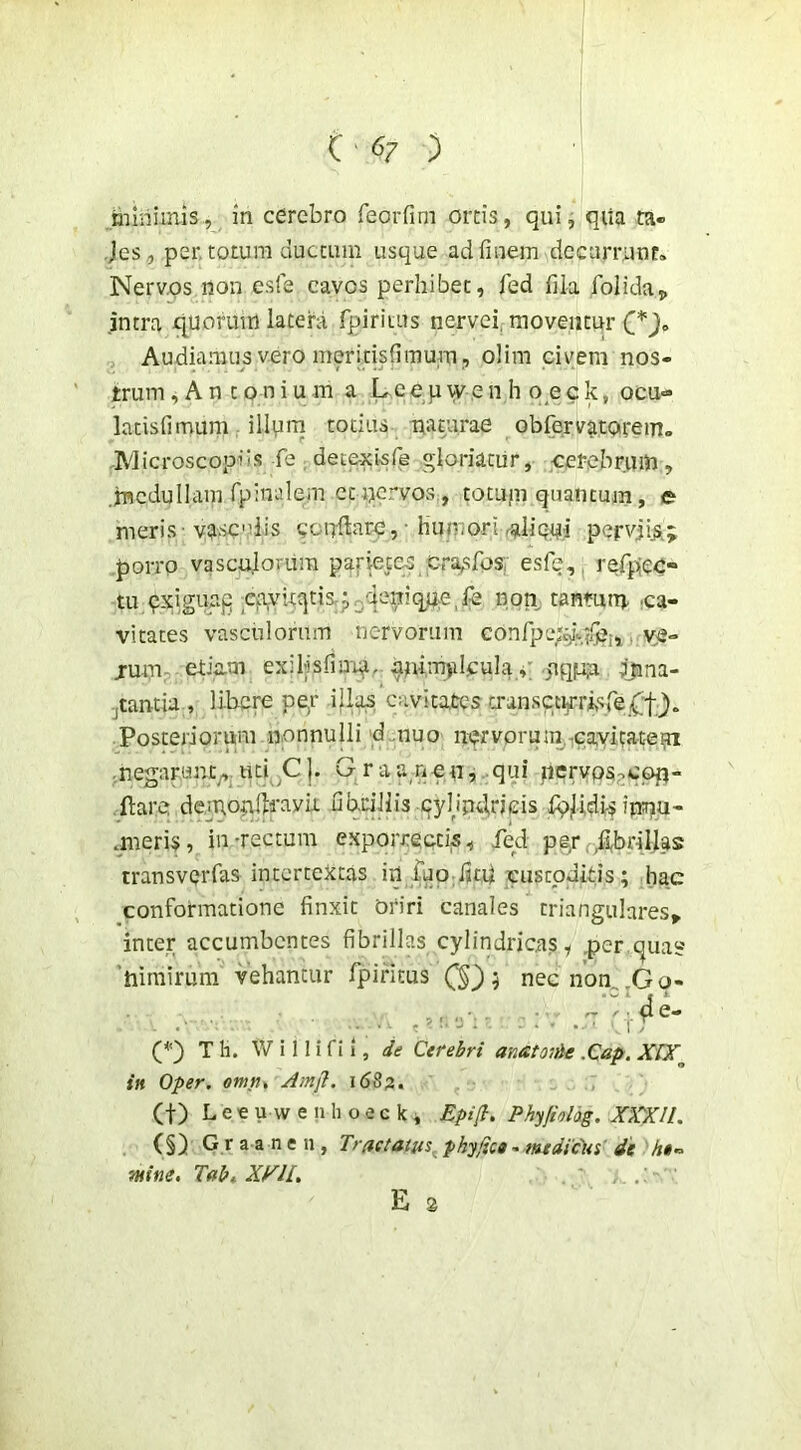(-67 ) minimis, in cerebro feoiTim orcis, qui, qiia ta- Jes, per. totum duccum usque ad finem decurrunt. Nerv.os non esfe cavos perhibet, fed fila folida„ intra x^uorum latera fpiritus nervei^ moventur Audiamus vero meritisfimum , olim cirem nos- trum ^ A n 10 n i u m a L e e p vv e n h q e c k, ocu- latisfimum, illprn totius muurae obrervatarein» ,Microscopfis fe dec&xlsfe gloriatur, cerebrum, .incdullam rpinalem cc nervos , tocupi quantum, e meris-vaseniis confiare,- humori rallQpi pervji^; porro vasculorum parietes cra,sfos; esfe,. refipec- tu qxigiiag 5^%viqtisrp3qeni non, tanmm ca- vitates vasculorum nervorum conlpe;^^/^;, j.y,e- jum- etia-m exilisfiarq, animyiljcula^; jtq|u.n Sjina- jtantia , libere pe,r illa^ c-avitalcs a-ansctijrrisre{;f ). Posteriorum nonnulli d .nuo nqrvonim,cavitatep .negarunt^.uti C|. Graa^nen, qui jiervos;>cop- .flare demonfiravit fibrillis cyhndneis fpiUdi-s ipnu- mieris, in-rectum exporrectis, fed pgrf,fi,brillas transverfas intertextas in iuo ijtU cuscpdids; hac conformatione finxit Oriri canales triangulares^ inter accumbentes fibrillas cylindricas, .per quas? 'hirairum vehantur fipifitus 5 necnon,.Go- , ■ (i e- . . . ^ : -J . .... , r (*) T h. W i 11 i fi i, je Cerebri anatoiAt .Cap. X[X^ in Oper. omtit Amjl. 16S3. (t) L e € u \v e II li o e c k , Epi(i. Phyfiolog. XXXIL (§) G r a a n e n , Tractatus^ phy/ica - mtdtPlis' 4e ht» THine, Tabt X^IL , . : E s
