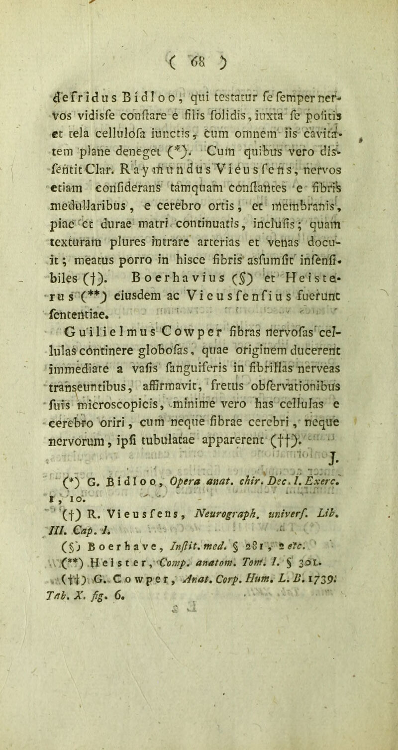 defridus Bidl 00 , qni testatur fefemperneN vos vidisfe conflare e filis foJidis,inxta fe politis et tela cellulofa iunctis, tum omnem iis cavitir-- tem plane deneget (f)* ■ Cum quibus vero dis^ fentit Clar* R a y rt u n d U s V i ^ u s fe ti s, nervos etiam confiderans tamqtiam eonflaUces e fibrib medullaribus, e cerebro ortis, et membranis, piae'et durae matri continuatis, indufis; quam texturam plures intrare arterias et venas docu- it; meatus porro in hisce fibris usfumfit'infenfi- biles (j). B o er ha V iu s (5) et Heista- • ru s X**) eiusdem ac Vi e u s fe nfi u s fuerunt fententiae. ' ' G u'il i e 1 m u s C owp er fibras nervofas cel- lulas cbntinere globofas, quae originem ducerent immediate a vafis fanguiferis in fibrillas nerveas transeuntibus, affirmavit, fretus obfervationibus fuis imicroscopicis, minime vero has cellulas e cerebro oriri, cum neque fibrae cerebri, neque nervorum, ipfi tubulatae apparerent (ff). ■ ' . ' J. (_*') G. B i d 1 o o , Opera anat. chir. Dec. /. Exerc. t, lo; ' ■ ' '(f) R. Vieusfens, Neurograpk. univerf, Lih. tu. Cap. 1. (§j Boerhave, Inftit. med. § 281,5 eJc. .\ X**) H e i s t e r , 'Comp. anatom. Tota. /. § 301. - (G. c o w p e r , /Inat. Corp. Hum. L. B. 1739* Tftb. X. fig. 6.