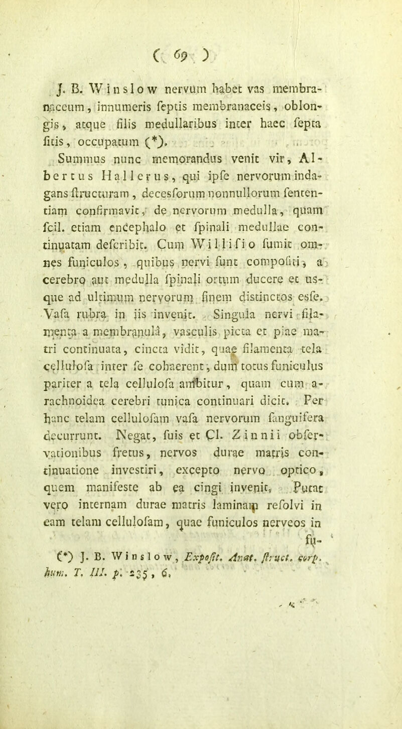 ( «9 ) J. B. W i n s 10 w nervum habet vas membra- n;accum, innumeris feptis membranaceis, oblon* gis > atque filis medullaribus inter haec fepta fitis, occupatum Summus nunc memorandus venit vir, Al- be r t u s M a 11 c r u s , qui ipfe nervorum inda- gans flimcturam , decesforum nonnullorum fenten- tiam confirmavit, de nervorum medulla, quam fcil. etiam cn(!ephalo et fpinali medullae con- tinuatam defcribit. Cuni Wi Ili fio fumit om- nes funiculos, quibus nervi funt compofui', a cerebro aut medulla fpmali ortum ducere et us- que ad ultimum nervorum fuiem distinctos esfe. Vafa rubra in jis invenit. Singula nervi fila- menta a niembrajiula, vasculis picta et piae ma- tri continuata, cincta vidit, quajg filamenta tela cellulofa inter fe cohaerent, dunl totus funiculus pariter a tela cellulofa airfbitur, quam cum a- rachnoidea cerebri tunica continuari dicit. Fer hanc telam cellulofain vafa nervorum fanguifera decurrunt. Negat, fuis et CI- Zinnii obfer- yationibus fretus, nervos durae mafris con- tinuatione investiri, excepto nervo optico, quem manifeste ab ea cingi invenit. Putat vero internam durae matris larainai|i refolvi in eam telam cellulofam, quae funiculos nerveos in fy- (*) ]. B. W i n s 1 o w , Expajft. Anat. flruct. hurn. T. 111. 235;,