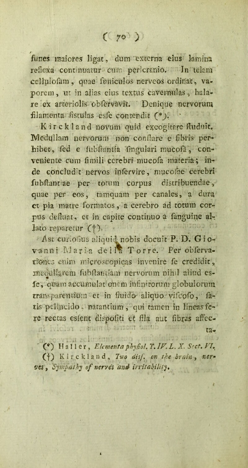 funes maiores ligat, dum 'externa eius lamina refie-xa continuatur ciiit; pericranio. In telam celluiofam, quae funiculos nerveos ordinat, va- porem , iK in alias eius textus cavernulas, hala- re ex arteriolis obfcrvavlt. Denique nervoruni filamenta fistulas esfe contendit (*j, K i r c k 1 a n d novum quid excogitare fiuduit, IVledqllam nervorum non conflare e fibris per- hibet, fed e ful/frantia fingulari mucoD, con- veniente cum fimili cerebri mucofa materia; in- de concludit nervos infervire, mucofae cerebri fubflantiae per torum corpus distribuendae, quae per eos, tamquam per canales, a dura et pia matre formatos, a cerebro ad totum cor- pus defluat, et in capite continuo a fanguine al- lato reparetur jf\st cur.oGus aliqui i nobis docuit P. D. Gio- V an n i r>'l a r Ia d e 11^ Torre. Per obferva- ti'onc3 enim microscopicas invenire fe credidit, jnedtiMareni fubflariLlaui nervorum nihil aliud es- fe, quam accumulationem infinitorum globulorum transparentium er in fluido- aliquo yifcgfo, fa- tis pellucido, natantium, qiri tamen in lineas fe- re rectas eslenc dispofiti ct fila aut fibyas aflec- ■ ' ' ta- . ■ . i ■ (*') H a 11 e r , Elementaphy^ol. T. IF. L. X. S^ct. FI. (f) K i r c k 1 a n d , Two disj'. on tfie brain , ner* ties, Spnpathij of nerves and irntabilify, \ '