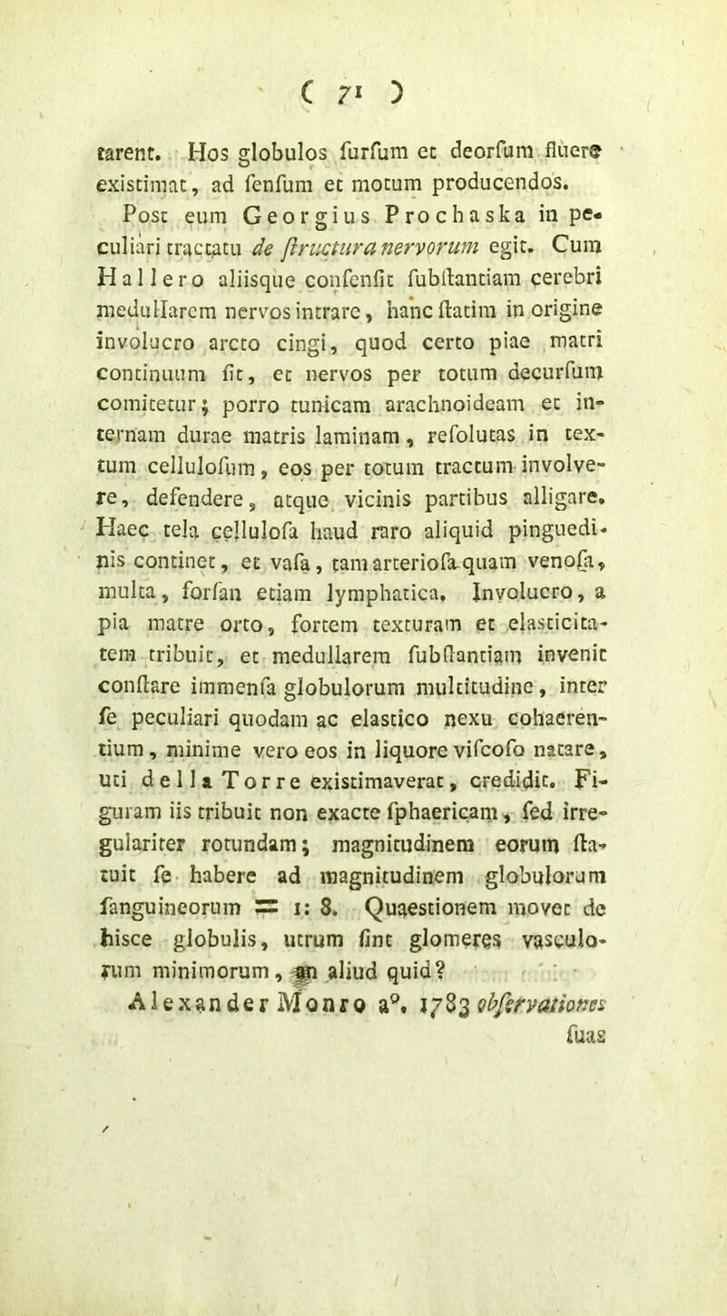 farent. Hos globulos furfum cc deorfum fluere existimat, ad fenfum et motum producendos. Post eum Georgius Prochaska in pe- culiari tractatu de linietur a nervorum egit. Cum Hallero aliisque coiifenfit fubdantiam cerebri medullarem nervos intrare, hancftatim in origine involucro arcto cingi, quod certo piae matri continuum flt, et nervos per totum decurfum comitetur; porro tunicam arachnoideam et in- ternam durae matris laminam, refolutas in tex- tum cellulofiim, eos per totum tractum involve- re, defendere, atque vicinis partibus alligare. Haec tela cellulofa haud raro aliquid pinguedi- nis continet, et vafa, tamarteriofa-quam veno£a, multa, forfan etiam lymphatica. Involucro, a pia matre orto, fortem texturam et eiasticita- tem tribuit, et medullarem fubdantiam invenit conflare immenfa globulorum multitudine, inter fe peculiari quodam ac elastico nexu cohaeren- tium, minime vero eos in liquore vifeofo natare, uti d e 11 a T o r r e existimaverat, credidit. Fi- guram iis tribuit non exacte fphaericam, fed irre- gularirer rotundam; magnitudinem eorum fla- tuit fe habere ad magnitudinem globulorum fanguineorum 5= i: 8. Quaestionem movet de hisce globulis, utrum lint glomeres vasculo- rum minimorum,^ aliud quid? Alexander Monro ij^^obfsrvationei fuas