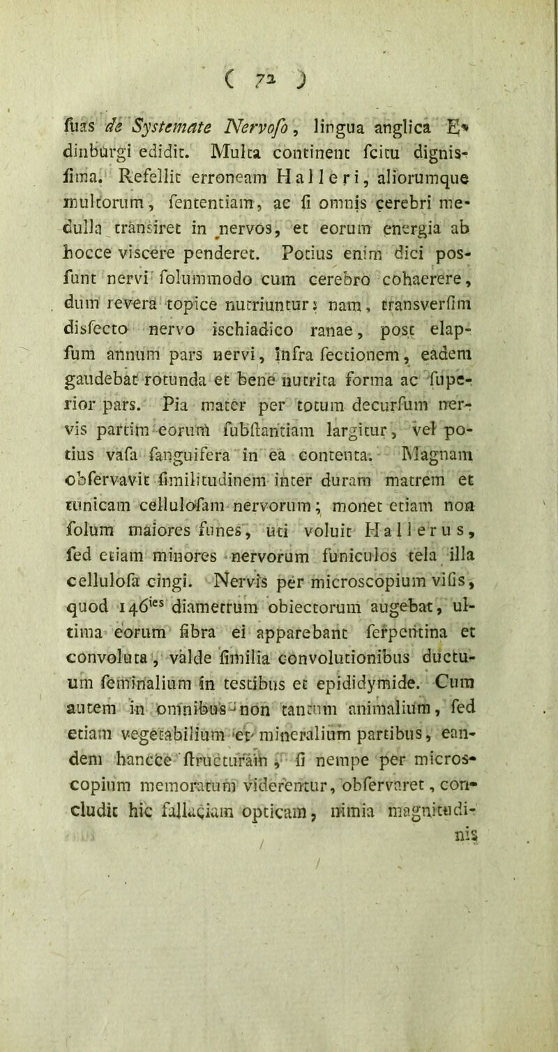 ( 7^ ; fiias de Systemate Nervofo, lingua anglica E» dinburgi edidit. Mulca continent fcicu dignis- fima. Refellit erroneam H a 11 e r i, aliorumque inultorum, fententiam, ae fi omnis cerebri me- dulla transiret in ^nervos, et eorum energia ab hocce viscere penderet. Potius enim dici pos- funt nervi folummodo cum cerebro cohaerere, dum revera topice nutriuntur; nam, cransverfim disfecto nervo ischiadico ranae, post elap- fum annum pars nervi, infra fectionem, eadem gaudebat rotunda et bene nutrita forma ac 'fupe- rior pars. Pia mater per totum decurfum ner- vis partim eorurrt fubfiahtiam largitur, vel po- tius vafa fanguifera in ea contenta. Magnam obfervavit fimilitudinem inter duram matrem et tunicam cellulo-fam nervorum; monet etiam non folum maiores funes, uti voluit Hali erus, fed etiam minores nervorum funiculos tela illa cellulofa cingi. Nervis per microscopium vifis, quod 146*®* diametrum obieccorum augebat, ul- tima eorum fibra ei apparebant fefpetitina et convoluta, valde fimilia eonvolucionibus ductu- um feminalium in testibus et epididymide. Cura autem in omnibus-^non tantum animalium, fed etiam vegetabilium 'er mineralium partibus, ean- dem bancfce ftructuraih V fi nempe per micros- copium memoratum viderentur, obfervaret, con- cludit hic falkeium opticam, nimia magnitudi- nis