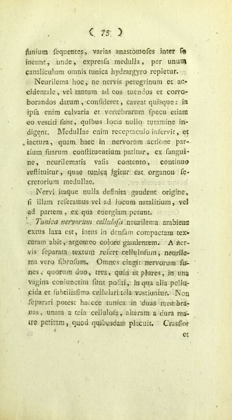 funium feqnentes, varias anastomofes inter ineunt, unde, expresfa medulla, per ununi canaliculum omnis tunica hydrargyro repletur. , Neurilema hoc, ne nervis peregrinum et ac- cidentale, vel tantum ad eos tuendos et corro- borandos datura , confideret, caveat quisque: in ipfa enim calvaria et vertebrarum fpecu etiam eo vestiti fune, quibus locis nuliq tutamine in- digent, Medullae enim receptaculo infervit, et ^iactura, quam haec in nervorum actione par- tium fuarum confirituentium patitur, ex fangui- jie, neurilematis vafis contento, continuo reftituitur, quae tunica igitur esc organon fe- cretorium medullae. Nervi itaque nulla definita gaudent origine, fi illam referamus vel ad Jocum natalitium, vel ad partem , ex qua energiam petunt. . Tunica nervorum neiufilema ambiens extus laxa est, intus in denfam compactam tex» curam abit, argenteo colore gairdcnrem.^ A ner- vis feparata textum refert cellulnfum; neuriJe- ma vero fibrofum. Omnes cingit .nervorum fui- nes, quorum duo, tres, quin etplures, in una vagina coniunctim funt pofti, inqna alia pellu- cida et flibtilisfima cellulari tela vestiuntur. Non feparari potest hai.cce tunica in 'dua-s membra- nas, unam a tela ceJIulofa , alteram a dura ma- irq petitam, quod quibusdam placuit. Crasfior ct