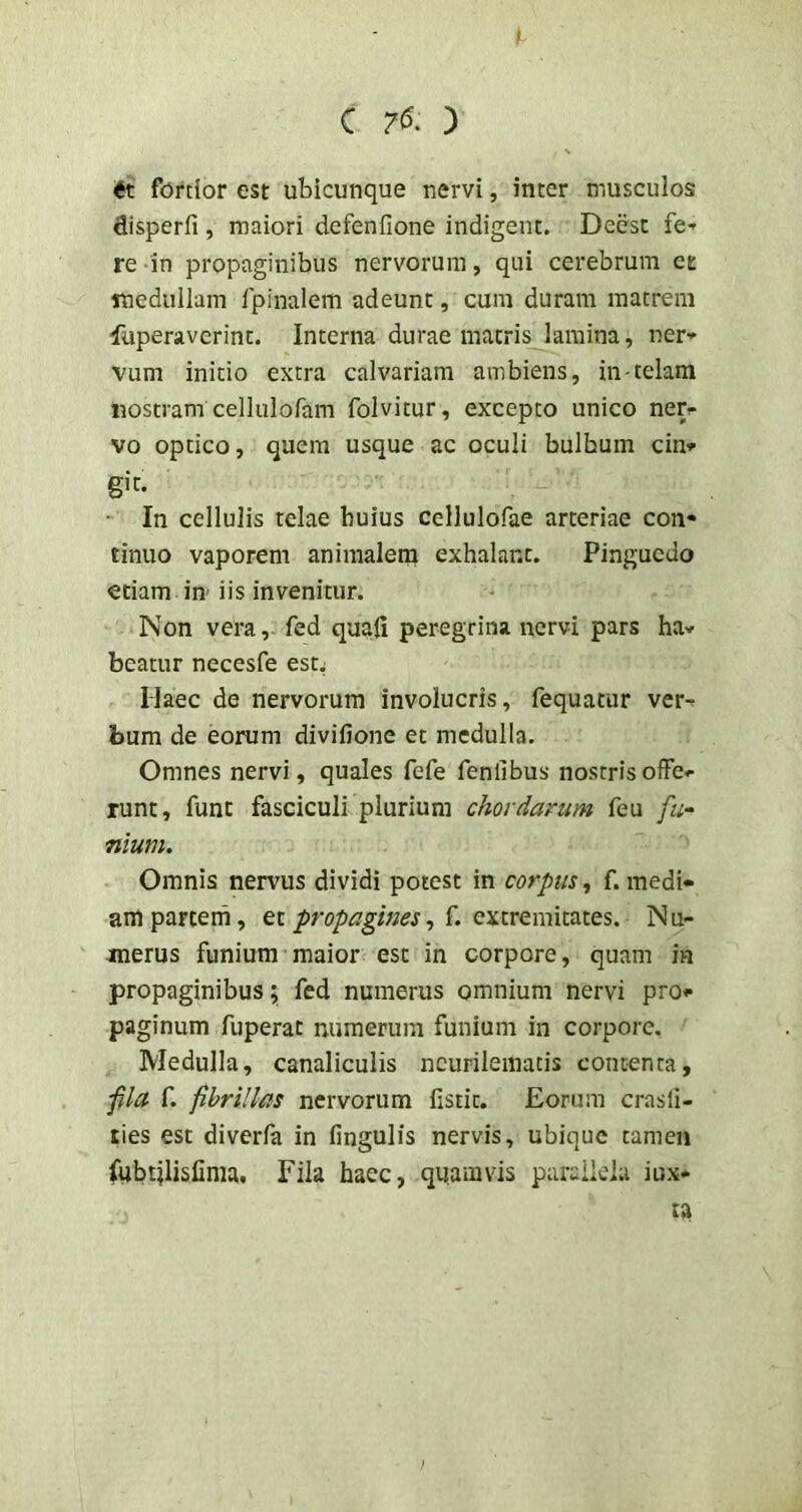 fortior est ubicunque nervi, inter musculos disperfi , maiori defenfione indigent. Deest fe-^ re in propaginibus nervorum, qui cerebrum et medullam Ipinalem adeunt, cum duram matrem fuperaverint. Interna durae matris lamina, ner- vum initio extra calvariam ambiens, in-telam nostram cellulofam folvitur, excepto unico ner- vo optico, quem usque ac oculi bulbum cin- git. • In cellulis telae buius cellulofae arteriae con- tinuo vaporem animalem exhalant. Pinguedo etiam in iis invenitur. Non vera, fed quafi peregrina nervi pars ha- beatur necesfe est; Haec de nervorum involucris, fequatur ver- bum de eorum divifione et medulla. Omnes nervi, quales fefe fenlibus nostris offe- runt, funt fasciculi plurium cJiordanim feu fu- mum. Omnis nervus dividi potest in corpus^ f. medi- am partem, et propagines, f. extremitates. Nu- merus funium maior est in corpore, quam in propaginibus % fed numerus omnium nervi pro- paginum fuperat numerum funium in corpore. Medulla, canaliculis ncurilemacis contenta, fla f. fibrillas nervorum fistit. Eorum crasli- ties est diverla in fingulis nervis, ubique tamen (ubtilisfinia. Fila haec, quamvis puruildu iux-
