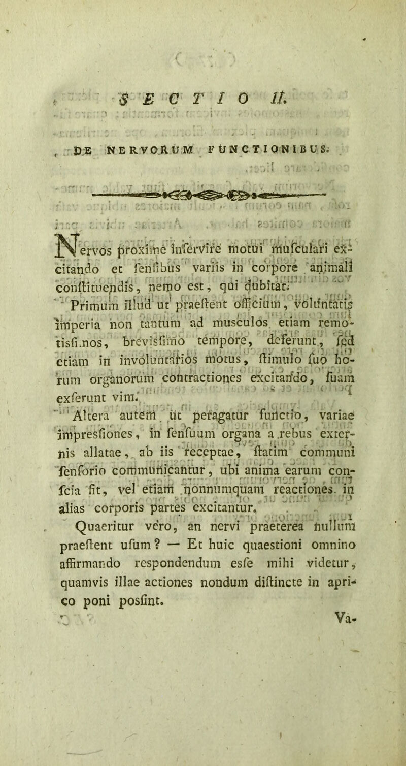 SECTIO 11 ' ’ I 3):® N E R V 0 R U M F U N C T I 0 N I B U Si ]Sl*ervds proxnne inferVire motui mufculari ex- citando et lenfibus' variis in coVpore animaii conffituepdis, nemo est, qui dubitati'’'^ ” *' Primum illud’ ut* pVaedent oflicium, 'vdlifnftitis imperia hon tantum ad musculos etiam remb- tisfimos, brevisfimo tenipore, deferunt J ipd etiam in invbluntdHos motus, liimulo fuo ho- rum organorum contractiones excitarfdo, fuain exferunt vim. ■‘‘Altera auterti iit peragatur fiulctio, variae Impresfiones, in fenfuum organa a.rebus exter- nis allatae, ab iis receptae^ 'ftatim communi fenforin corrimunicantur, ubi anima earum con- fcia fit, vel etiaiii qonnumquam reactiones, in , . ■' {.(' . t‘.' jf:: ■ alias corporis partes excitantur, Quaeritur vero, an nervi praeterea nullum praedent ufum ? — Et huic quaestioni omnino affirmando respondendum esfe mihi videtur, quamvis illae actiones nondum didincte in apri- co poni posfint. Va-