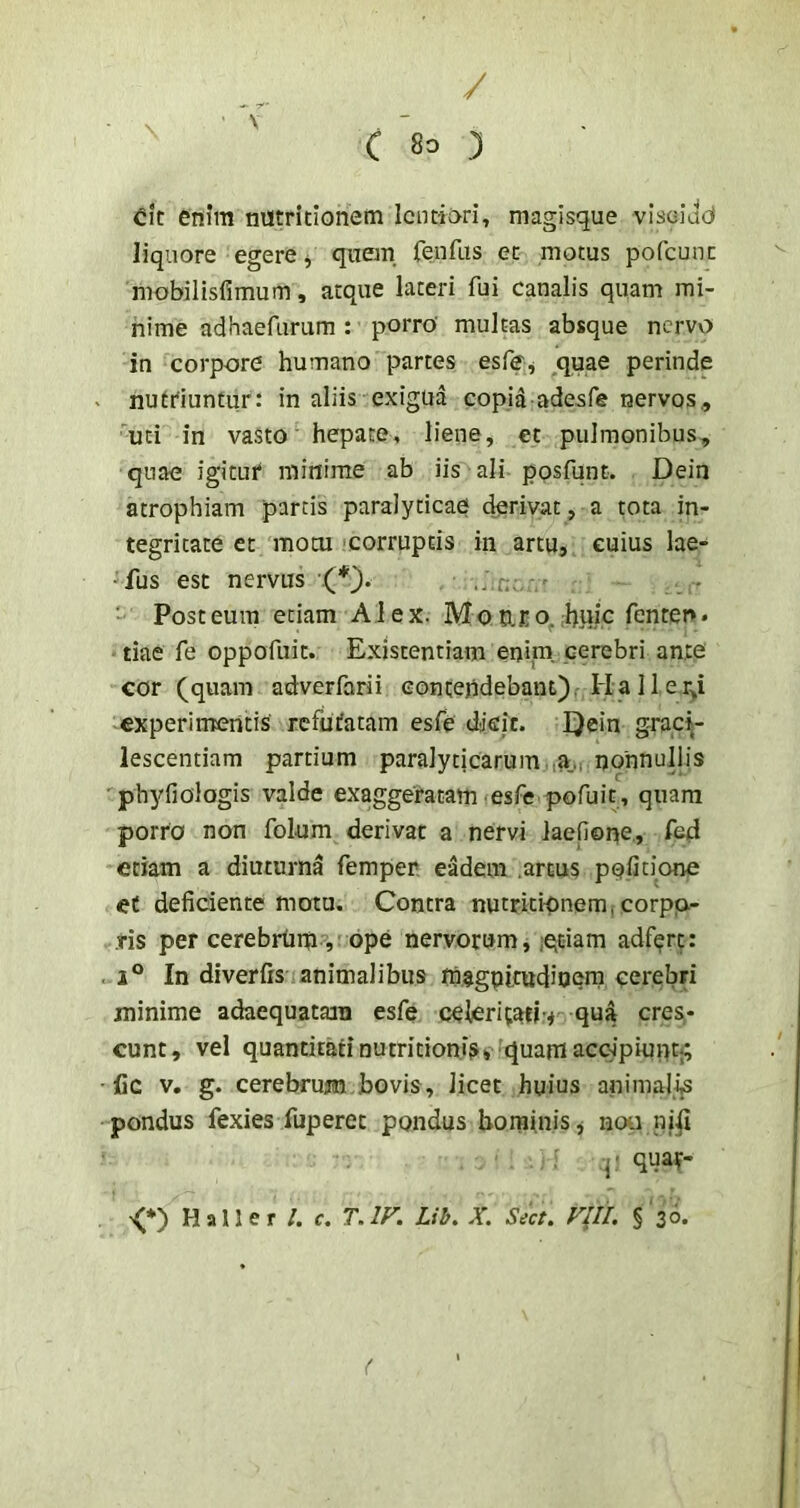 / ■ ^ ' c 8^ ) dc enim nutricionem lentiori, magisque viselad liquore egere j quem fenfus et motus pofcunc mobilisfimum, atque lateri fui canalis quam mi- nime adhaefiirum : porro' multas absque nervo in corpore humano partes esfff j .quae perinde nutriuntur: in aliis exigua copid adesfe nervos, 'uti in vasto hepate, liene, et pulmonibus, quae igitur minime ab iis ali posfqnt. Dein atrophiam parcis paralyticae derivat, a tota in- tegritate et motu 'Corruptis in artu, cuius lae- 'fus est nervus •(*). - Post eum etiam Alex. Mo aro. huic fenter». tiae fe oppofuit. Existentiam enim cerebri ante cor (quam adverfarii concejidebant). Ha 11 er^i experimentis refutatam esfe dicit. Qein graqi- lescentiam partium paralyticarum :a,, nonnullis ■phyfiologis valde exaggeratam esfe pofuit, quam porro non folum derivat a nervi laefione., fe4 etiam a diuturna femper eadem .artus pqfitione eC deficiente motu. Contra nutritionem, corpo- ,ris per cerebrtnti, ope nervorum, iecmiri adfert: 1° In diverfis animalibus fhagpicttdioem cerebri minime adaequatam esfe celeritati-.* qua cres- cunt, vel quantitati Dutritioni^v'quam acclpiupt}; fic v. g. cerebrum bovis, licet huius animali^ pondus fexies fuperet pondus hominis * noti ni^i ■ : quar- <*) Haller /. c. T.ir. Lih, X. Sect. FIU. §‘3^. (