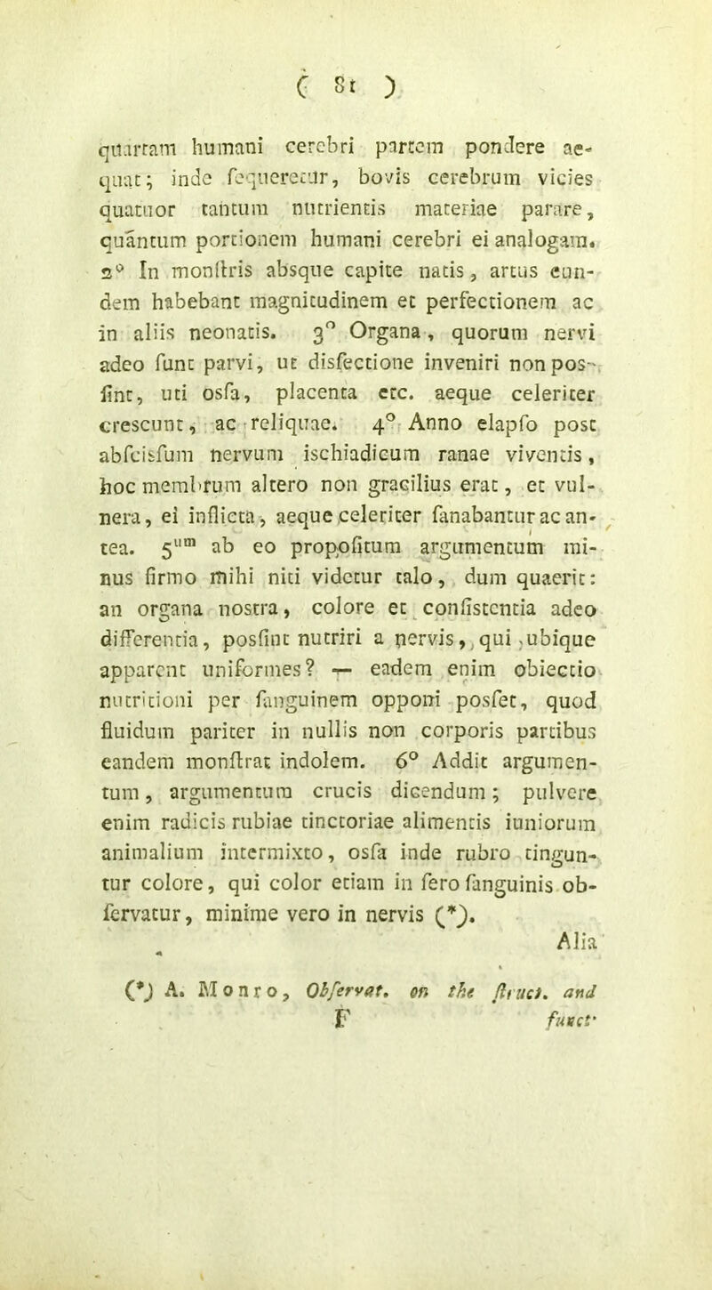 qii.irrjim humani cerebri pnrrem pondere ae- quat; inde requerctur, bovis cerebrum vicies quatuor tantum nutrientis materiae parare, quantum portionem humani cerebri ei analogam. In monilris absque capite natis, artus eun- dem habebant magnitudinem et perfectionem ac in aliis neonatis. 3^ Organa, quorum nervi adeo funt parvi, ut disfectione inveniri nonpos-v fine, uti osfa, placenta ecc. aeque celeriter crescunt, ac treliquae. 4° Anno elapfo post abreisfum nervum ischiadicum ranae viventis, hoc membrum altero non gracilius erat, et vul- nera, ei inflicta, aeque,celeriter fanabantur ac an- ^ tea. 5““ ab eo proppfitura argumentum mi- nus firmo mihi niti videtur talo, dum quaerit: an organa nostra, colore et confistenda adeo differenda, posfiut nutriri a pervis, qui,ubique apparent uniformes? eadem enim obiectio^ nutritioni per fimguinem opponi posfec, quod fluidum pariter in nullis non corporis partibus eandem monflrat indolem. 6° Addit argumen- tum , argumentum crucis dicendum; pulvere enim radicis rubiae dnctoriae alimentis iuniorum animalium intermixto, osfa inde rubro tingun- tur colore, qui color edam in ferofanguinis ob- fervatur, minime vero in nervis Alia (*J A. M o n r o, Qbfervat. on the (Imci. and F fnvct'