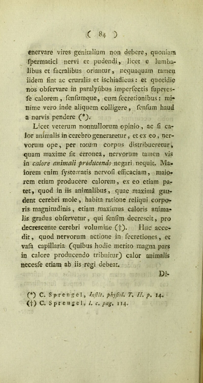 enervare vires genitalium non debere, quoniana fpermatici nervi et pudendi, licet e lumba- libus et facralibus oriantur, nequaquam tamen iidem fint ac cruralis et ischiadicus: et quotidie nos obfervare in paralyfibus imperfectis fupeves- fe calorem , renfuraque, cum fecretionibus: mi» nime vero inde aliquem colligere, fenfum haud a nervis pendere Licet veterum nonnullorum opinio, ac fi ca- lor animalis in cerebro generaretur, et ex eo, ner- vorum ope, per totum corpus distribueretur, quam maxime fit erronea, nervorum tamen vis in calore animali producendo negari nequit. Ma- iorem enim fystematis nervofi efficaciam, maio- rem etiam producere calorem, ex eo etiam pa- tet, quod in iis animalibus, quae maximi gau- dent cerebri mole, habita ratione reliqui corpa- ris magnitudinis, etiam maximus caloris anima- lis gradus obfervetur, qui fenfim decrescit, pro decrescente cerebri volumine (f}. Huc acce- dit, quod nervorum actione in fecretiones, et vafa capillaria (^quibus hodie merito magna pars in calore producendo tribuitur^ calor animalis necesfe etiam ab iis regi debeat. Dr- (*) (*) C. Sp ren gei, Injilt. ph^jJioL T, II, p, 14. (t) C. Sprengel, /. c, pag. 114.