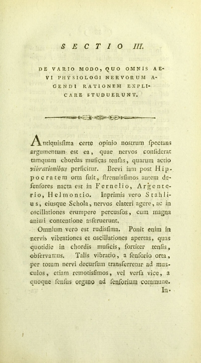 OE VARIO MODO, QUO OMNIS AE- VI PHYSIOLOGl NERVORUM A- GENDI RATIONEM EXPLI- CARE STUDUERUNT. ■ i^nciquisfima certo opinio nostrum fpectans argumentum est ea, quae nervos confiderac tamquam chordas mufigas tenfas, quarum actio yibrationibu?: perficitur. Brevi iani post Hip- pocratem orta fuit, flrenuisfimos autem de- fenfores nacta est in Fer ne lio, Ar gen te- ri o, Helrnontio. Inpriinis vero Stahli- us, eiusque Schola, nervos elateri agere, ac iii oscillationes erumpere percusfos, cum magna animi contentione asferuerunt. Omnium vero est rudisfima. Ponit enim in nervis vibrationes et oscillationes apertas, quas quotidie in chordis muficis, fortiter tenfis, obfervamus. Talis vibratio, a fcnfcaTQ orta, per totum nervi decuiTum transferretur ad mus- culos , etiam rcmotisfimos, vel verfa vice, a quoque fcnfus organo ad fenforium commune. Iu •