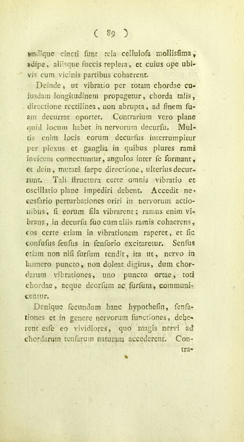 ( ) undique cincti fune tela cellulofa mollisfima, s>dipe, aliisque fuccis repleta, et cuius ope ubi- vis cum vicinis partibus cohaerent. Deinde, ut vibratio per totam chordae cu- iusdam longitudinem propagetur, chorda talis, directione rcctilinea, non abrupta, ad finem Tu- am decurrat oportet. Contrarium vero plane quid locum habet in nervorum decurfu. Mul- lis enim Ipcis eorum decurfus interrumpitur per plexus et ganglia in quibus plures rami invicem conncctuntur, angulos inter Te formant, et dein, mutata Taepe directione, ulterius decur- runt. Tali flructnra certe omnis vibratio ec oscillatio plane impediri debent. Accedit ne- cesfario perturbationes oriri in nervorum actio- nibus, fi eorum fila vibrarent; ramus enim vi- brans, in dccuiTu fuo cum aliis ramis cohaerens, cos certe etiam in vibrationem raperet, et fic confufus fenfus in fenforio excitaretur. Senfus etiam non nifi furfum tendit, ita ut, nervo in humero puncto, non doleat digitus, dum chor- darum vibrationes, uno puncto ortae, toti chordae, aeque deorfura ac furfum, communi- centur. Denique fecundum hanc hypothefin, fenfa- tiones et in genere nervorum functiones, debe- rent esfc eo vividiores, qiio magis nervi ad chordarum renfarum naturam accederent. Con- % tra-
