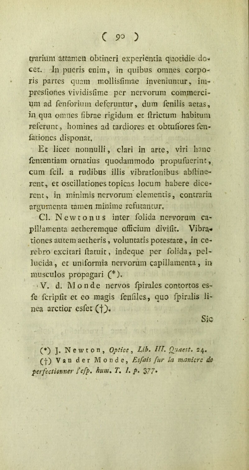 trarium attamen obtineri experientia quotidie do» cec. In pueris enim, in quibus omnes corpo- ris parces quam mollisfimae inveniuntur, im- presfiones vividisfime per nervorum commerci- um ad fenforium deferuntur, dum fenilis aecas, in qua omnes fibrae rigidum et llrictum habitum referunt, homines ad tardiores et obtufioresfen- fationcs disponat. Et licet nonnulli, clari in arte, viri hanc fencentiam ornatius quodammodo propufuerint, cum fcil. a rudibus illis vibrationibus abfline- rent, et oscillationes topicas locum habere dice- rent , in minimis nervorum elementis, contraria argumenta tamen minime refutantur, Cl. New tonus inter folida nervorum ca- pillamenta aetheremque ofEcium divifit. Vibra« dones autem aetheris, voluntatis potestate, in ce- rebro excitari flatuit, indeque per folida, pel- lucida , et uniformia nervorum capillamenta, in musculos propagari (*). • V. d. i\l 0 n d e nervos fpirales contortos es- fe fcripfit et eo magis fenfiles, quo fpiralis li- nea arctior esfet Sic (*) ]. N e w t 0 n , Optice , Lih. IU. Opiaeit. 24. (•}■) Van der Monde, Esfaic fiir Ia inaniero do perfectiomer fefp. hum, T, 1, p. 377-