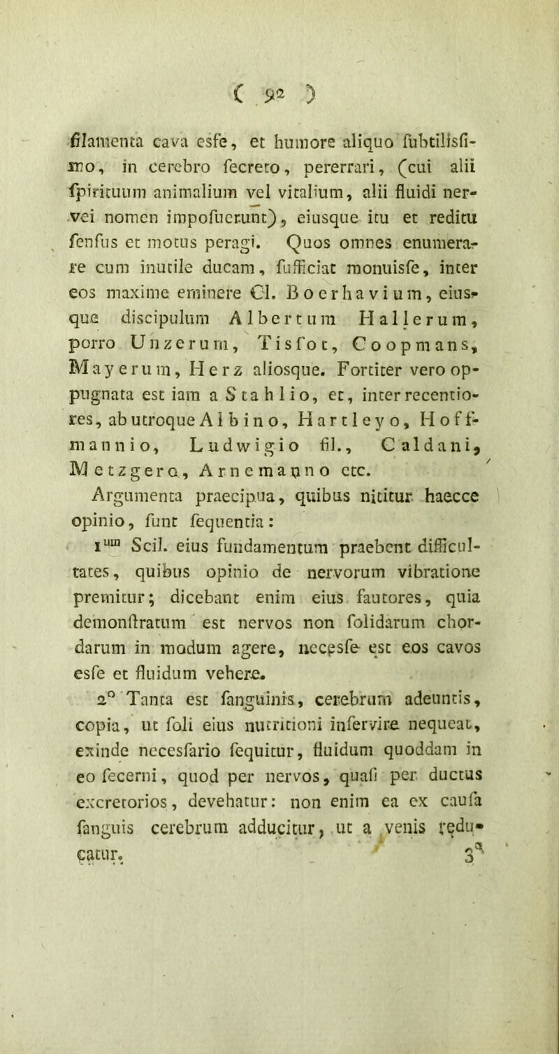 filamenta cava esfe, et humore aliquoTubtllisfi- JT!o, in cerebro fecreto, pererrari, (cui alii fpiricuum animalium vel vitalium, alii fluidi ner- vei nomen impofucrunt), eiiisque itu et reditu fenfiis et motus peragi. Quos omnes enumerar re cum inutile ducam, fufliciat moniiisfe, inter eos maxime eminere Gl. Boerhavium, eius^ que discipulum A 1 b e r t u m H a 1J e r u m , porro Unzeruni, Tisfot, Goopmans, May erum, Herz aliosque. Fortiter vero op- pugnata est iam a Sta h lio, et, inter recentio- res, ab utroque Albino, H a r 11 e y o, Hoft- mannio, Ludwigio fil., Caldani, Metzgero, Arnemapno ctc. Argumenta praecipua, quibus nititur haecce opinio, fune fequentia: Scii, eius fundamentum praebent difficul- tates, quibus opinio de nervorum vibratione premitur; dicebant enim eius fautores, quia demonftratum est nervos non folidarum chor- darum in modum agere, nccpsfe esc eos cavos esfe et fluidum vehere. a® Tanta est fanguinrs, cerebrum adeuntis, copia, ut foli eius nutmioni infervire. nequeat, exinde necesfario fequitur, fluidum quoddam in eo fecerni, quod per nervos, quali per ductus excretorios, devehatur: non enim ea ex caufa fanguis cerebrum adducitur, ut a .venis redu» ?atur.