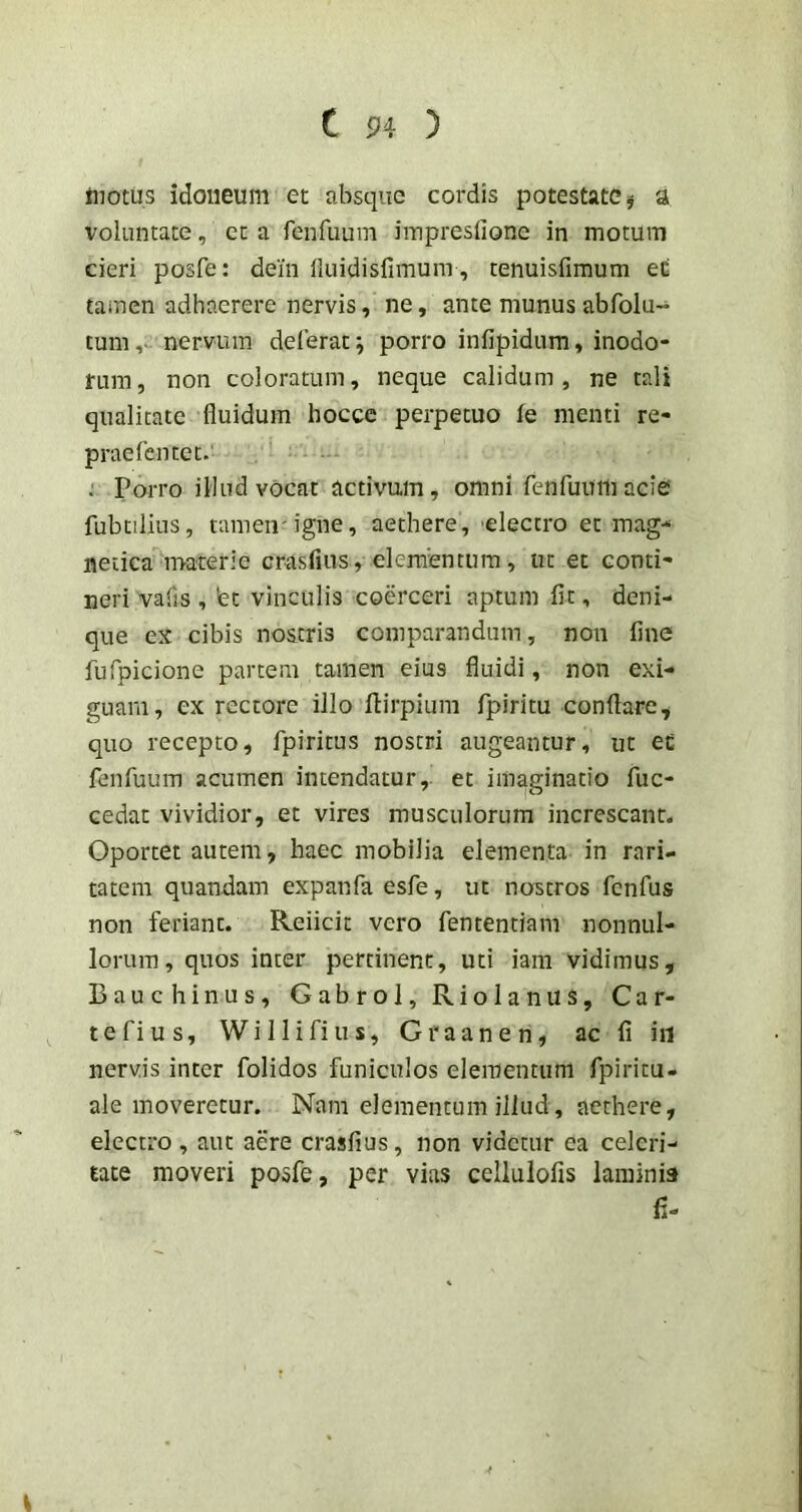 Hiotiis idoneum et absque cordis potestate ^ a voluntate, et a fenfuum iinpresfione in motum cieri posfe: dein lluidisfimura, tenuisfimum ed tamen adhaerere nervis, ne, ante munus abfolu- tum,- nervum deferat; porro infipidum, inodo- rum, non coloratum, neque calidum, ne tali qualitate fluidum hocce perpetuo fe menti re- praefentet.' Porro illud vocat activum, omni renfuum acie fubtilius, tamen' igne, aethere, 'electro et mag- netica materie crasfius, elementum, ut et conti- neri vafis , fet vinculis coerceri aptum fit, deni- que ex cibis no&tris comparandum, non fine fufpicione partem tamen eius fluidi, non exi- guam, ex rectore illo flirpiura fpiritu conflare, quo recepto, fpiritus nostri augeantur, ut ed fenfuum acumen intendatur, et imaginatio fuc- cedat vividior, et vires musculorum increscant. Oportet autem, haec mobilia elementa in rari- tatem quandam expanfa esfe, ut nostros fenfus non feriant. Reiicit vero fententiam nonnul- lorum, quos inter pertinent, uti iam vidimus, Bauc binus, Gabrol, Riolanus, Car- tefius, Willifius, Graanen, ac fi iii nervis inter folidos funiculos elementum fpiricu- ale moveretur. Nam elementum illud, aethere, electro , aut aere crasfius, non videtur ea celeri- tate moveri posfe, per vias cellulofis laminis fi-