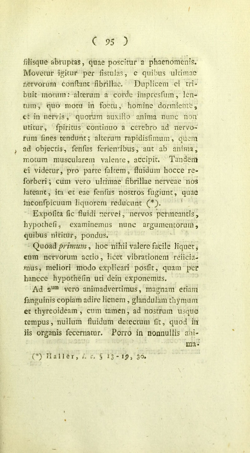 fiUsqiie abruptas, quae poscitur a phaenomenis. Movetur igitur per fistulas, c quibus ultimae nervorum conflant fibrillae. Duplicem ci tri- buit morum: alterum a corde impresPum, len- tum, quo motu in foctu, homine dormientb, et in nervis , quorbm auxilio anima nunc non utitur, fpiritus continuo a cerebro ad nervo- rum fines tendunt; alterum rapidisfimum, quem ^ ad objectis, fenfus ferienfibus, aut ab anima, motum muscularem valente, accipit. Tandenl ei videtur, pro parte faltera, fluidum hocce re- forberi; cum vero ultimae fibrillae nerveae nos lateant, ita et eae fenfus nostros fugiunt, quae inconfpicuum liquorem reducunt (*). ' Expofica fic fluidi nervei, nervos permeantis, hypothefi, examinemus nunc argumentorum, quibus nititur, pondus. Quoad pr/mm, hoc nihil valere fiidle liquet, cum nervorum actio, licet vibrationem reiicia- mus, meliori modo explicari posfit, quam per hancce hypothefin uti dein exponemus. Ad 2“™ vero animadv^ertimus, magnam etiam fanguinis copiam adire lienem, glandulam thymum et thyreoideam, cnm tamen, ad nostrum iisquG tempus, nullum fluidum detectum fit, quod in iis organis fecernatnr. Porro in nonnullis ani- ma- {*) II a 11 e r , /. c. § 13 - ip, 30.
