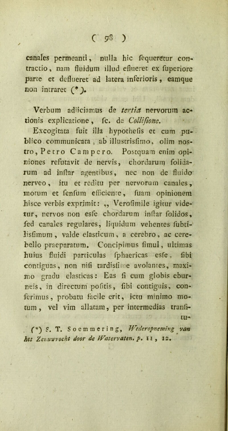 canales permeanti, nulla hic fequerctur con- tractio , nam fluidum illud efliieret ex fuperiore parce et deflueret ad latera inferioris, eamque non intraret (*), Verbum adiiciamus de tertia nervorum ac- tionis explicatione, fc. de Collifione. Excogitata fuit illa bypothefis et cum pu- blico communicata , ab illustrisfimo, olim nos- tro, Petro Campero. Postquam enim opi- niones refutavit de nervis, cbordaruni folida- rum ad indar agentibus, nec non de fluido nerve0, itu et reditu per nervorum canales, motum et fenfum efficiente, fuam opinionem hisce verbis exprimit: ,, Verofimile igitur vide- tur, nervos non esfe chordarum indar foJidos, fed canales regulares, liquidum vehentes fubti- lisfimum, valde elasticum, a cerebro, ac cere- bello praeparatum. Concipimus dmul, ultimas huius fluidi paniculas fphaericas esfe. libi contignas, non nili tardisliine avolantes, maxi- mo gradu elasticas: Eas fi cum globis ebur- neis, in directum poOtis, fibi contiguis, con- ferimus, probatu facile erit, ictu minimo mo- tum , vel vim allatam, per intermedias tranfi- tu- f*) ?. T. Soemtnering, JVederopnemiftg van het Zehuvvocht door de Watervaten. p, n , 12,