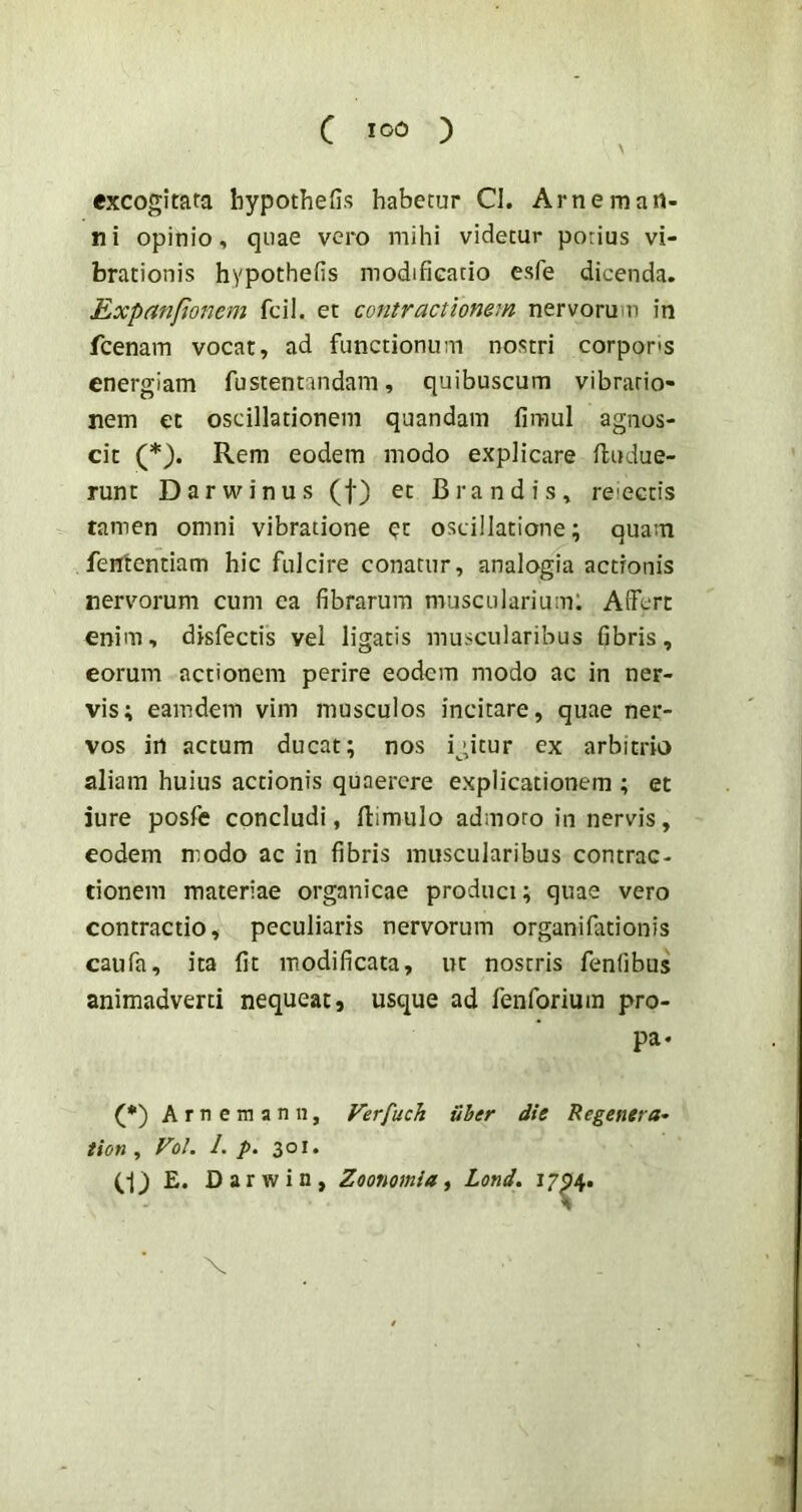 \ excogitata bypothefis habetur Cl. Arne man- ni opinio, quae vero mihi videtur potius vi- brationis hypothefis modificatio esfe dicenda. Expanfionem fcil. et contractionem nervorum in fcenam vocat, ad functionum nostri corpons energiam fustentandam, quibuscum vibratio- nem et oscillationem quandam firaul agnos- cit (*). Rem eodem modo explicare fludue- runt D a r w i n u s (f) et B r a n d i s , reiectis tamen omni vibratione et oscillatione; quam fententiam hic fulcire conatur, analogia actionis nervorum cum ea fibrarum muscularium: Affert enim, disfectis vel ligatis muscularibus fibris, eorum actionem perire eodem modo ac in ner- vis; eamdem vim musculos incitare, quae ner- vos in actum ducat; nos igitur ex arbitria aliam huius actionis quaerere explicationem ; et iure posfe concludi, (limulo admoto in nervis, eodem modo ac in fibris muscularibus contrac- tionem materiae organicae produci; quae vero contractio, peculiaris nervorum organi fati on is caufa, ita fit modificata, ut nostris fenfibus animadverti nequeat, usque ad fenforium pro- pa* (*) Arnemann, Verfuch uber die Regenera- tion, Vol. 1. p. 301. (•j) E. Darwin, Zoonomia ^ Lond. I7^4* X