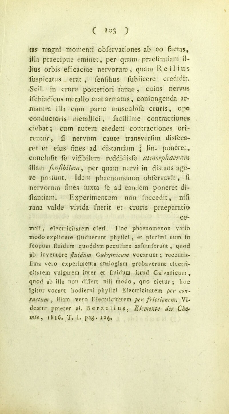 ( } tas magni momciiri obfervaciones ab eo factas, illa praecipue eminet, per quam praefcnciam il- lius orbis efficaciae nervorum, quam Reilius fuspicatus erat , fenfibus fubiicere credidit. Scii in crure posteriori ranae, cuius nervus ifchiadicus metallo eiatarmatus, coniungcnda ar- matura ilia cum parte musculofa cruris, ope conductoris metallici, facillime contractiones ciebat; cum autem eaedem contractiones ori- remur, ii nervum caute transverfim disfeca- ret et eius fines ad distantiam | lin. poneret, conclufit fe vifibilem reddidisfe atmosphaeram illam fer/fibilem^ perquam nervi in distans age- re po'Tunt, Idem phaenomenon obfervavit, fi nervorum fines iuxra fe ad eandem poneret di- fiantiam. Experimentum non fuccedit, nifi rana valde vivida fuerit ct cruris praeparatio ce- mali, electricirarem cieri. Hoc phaenomenon vario modo explicare ftudiierunt phyfici, et plurimi emn iii fcopiim fluidum quoddam peculiare asfumferunt, quod ab inventore fiuidum Galvaniatm vocarunt ; recentis- fima vero experimenta analogiam probaverunt electri- cicatem vulgarem inter et fluidum istud Galvanicum , qnod ab illa non differt nifi modo , quo cietur; hoc igitur vocant hodierni phyfici Electricitatem per con^ tactum, illam vero Electiicitatem Vi- deatur praeter al. Berzelius, Elemente der inie, T. I. pag. 124.