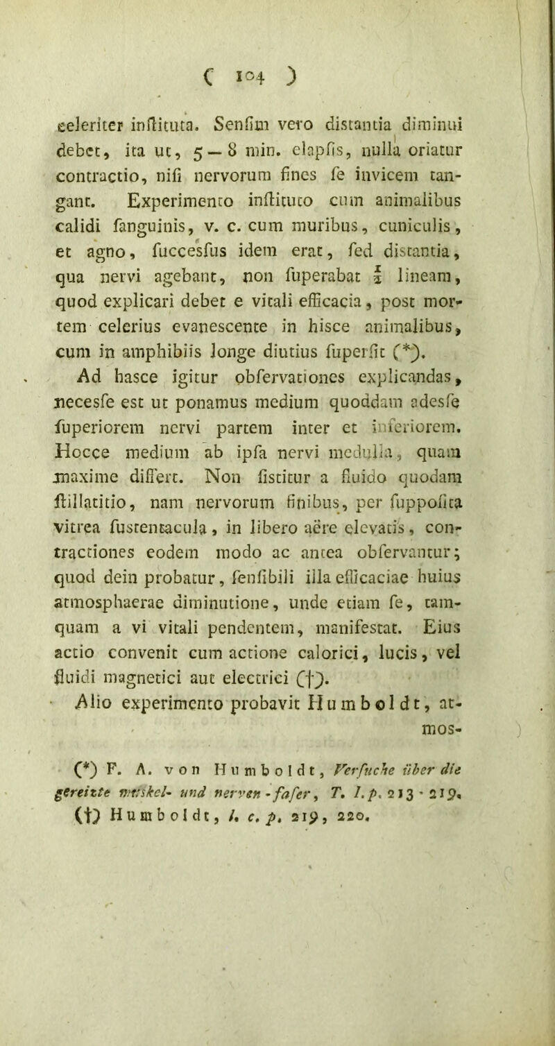 celeriter inflitiua. Senfim vero distantia diminui debet, ita ut, 5—8 min. elapfis, nulla oriatur contractio, nifi nervorum fines fe invicem tan- gant. Experimento inilituto cum animalibus calidi fanguinis, v. c. cum muribus, cuniculis, et agno, fuccesfus idem erat, fed distantia, qua nervi agebant, non fuperabat i lineam, quod explicari debet e vitali efficacia, post mor- tem celerius evanescente in hisce animalibus, cum in amphibiis longe diutius fuperfit (*;). Ad hasce igitur Qbfervationes explicandas, necesfe est ut ponamus medium quoddam adesfe fuperiorcra nervi partem inter et inferiorem. Hocce medium ab ipfa nervi mcduiia, quam maxime difiert. Non fistitur a fluido quodam ftillatitio, nam nervorum finibus, per fuppollta vitrea fustentacula» in libero aere elevatis, con- tractiones eodem modo ac antea obfervantur; quod dein probatur, feniibiii illa efficaciae huius atmosphaerae dirainutione, unde etiam fe, tam- quam a vi vitali pendentem, manifestat. Eius accio convenit cum actione calorici, lucis, vel fluidi magnetici aut electrici Alio experimento probavit Humbol dt, at- mos- F. A. V o n H n ni b 0 I d t, Verfuche iiber die gtreizte wttskel^ und nerven ^fafer ^ T. /,/). 213'219. (ti) Huraboldt, /, c, p, 2ip, 220.