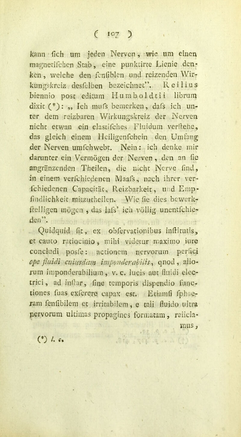 kann fich um jeden Nerven, wie um dnen magnerifcbcn Stab, eine punkLirce Lienie dcn- kcn, welche den fcnfiblen iind reizenden Wir- kungskrciz desfelben bezeichnet”. K. e i 1 i u s biennio post edimm Humboldcii libram dixit „ Ich mufs bcmerken, dafs ich lin- ter dem reizbaren Wirkiingskreiz der Nerven nicht etwan cin elastifches Fluidum verllehe, das gleich einem Hciligenfchein den Umfang der Nerven umfchwebc. Nein; ich denke mir darunter ein Vermogen der Nerven , den an fie angriinzenden Theilen, die nicht Nerve find, in einem verlchiedenen IVlaafs, nach ihrer ver- Ichiedenen Capacitiit, Rcizbarkeit, und Emp- flndlichkeic mitzutheilcn. Wie fie dies bcwerk- flelligen inbgcn , das iafs’ ich voilig unentfchie- den”. Quidquid fit, cx obrervationibus inftitiuis, et cauto ratiocinio, mihi videtur maximo iure concludi posfe: actionem nervorum perhei ope fluidi ciiiitsdain imponderabiiis ^ qnod, alio- rum imponderabilium , v. c. lucis aut Huidi elec- trici, ad indar, fine temporis dispendio func- tiones fuas exferere capax est. Eciamfi fpliae- ram fenfibilem et irritabilem, e tali fluido ultra pervorum ultimas propagines formatam, reiicia- mus, (*) /.