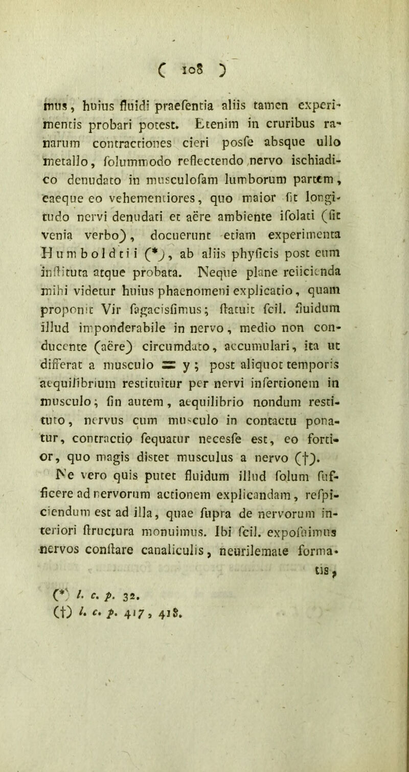 mus, huius fluidi praefentia aliis tamen cxperi- mentis probari potest. Etenim in cruribus ra- narum contractiones cieri posfe absque ullo metallo, folummodo reflectendo nervo ischiadi- co denudato in musculofam lumborum partem, eaeque eo vehemenciores, quo maior fit longi- tudo nervi denudati et aere ambiente ifolati (fit venia verbo}, docuerunt etiam experimenta H u m b o 1 d t i i (*j , ab aliis phj^ficis post cum inflituta atque probata. Neque plane reiicienda mihi videtur huius phaenomeni explicatio, quam proponit Vir fagacisfimus; flatuit fcil. fluidum illud imponderabile in nervo, medio non con- ducente (aere} circumdato, accumulari, ita ut differat a musculo iz y ; post aliquot temporis aequilibrium restituitur per nervi infertionem in musculo; fin autem, aequilibrio nondum resti- tuto, nervus cum mu^^culo in contactu pona- tur, contractip fequatur necesfe est, eo forti- or, quo magis distet musculus a nervo (f}. Ne vero quis putet fluidum illud folum fuf- ficere ad nervorum actionem explicandam, refpi- ciendum est ad illa, quae fupra de nervorum in- teriori ftruciura monuimus. Ibi fcil. expofuimus nervos conflare canaliculis, neurilemaie forma- tis ^ (*' c. p. 32. (t) c, p, 417, 415.