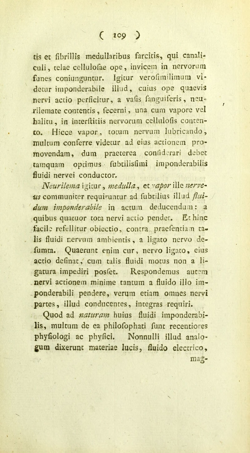 tis et fibrillis medullaribus farcitis, qui canali- culi, telae cellulofae ope, invicem in nervorum fanes coniunguntur. Igitur verofimilimum vi- detur iniponderabile illud, cuius ope quaevis nervi actio perficitur, a vafis fanguiferis, neu- rilemate contentis, fecerni, una cum vapore vel halitu, in interflitiis nervorum cellulofis conten- to. Hicce vapor, totum nervum lubricando, multum conferre videtur ad eius actionem pro- movendam, dum praeterea conliderari debet tamquam optimus fubcilisfimi imponderabilis fluidi nervei conductor, Neurilema igitur, medulla, et '''Upor ille nerve^ communiter requii^untur ad fubtilius illud flui- dum imponderabile in actum deducendam: a quibus quatuor tota nervi actio pendet. Et hinc facile refellitur obiectio, contra praefentian ta- lis fluidi nervum ambientis, a ligato nervo de- fumta. Quaerunt enim cur, nervo ligato, eius actio definat, cum talis fluidi motus non a li- gatura impediri posfet. Respondemus autem nervi actionem minime tantum a fluido illo im- ponderabili pendere, verum etiam omnes nervi partes, illud conducentes, integras requiri. Quod ad naturam huius fluidi imponderabi- lis, multum de ea philofophati funt recentiores phyfiologi ac phyfici. Nonnulli illud analo- gum dixerunt materiae lucis, fluido electrico, mag-