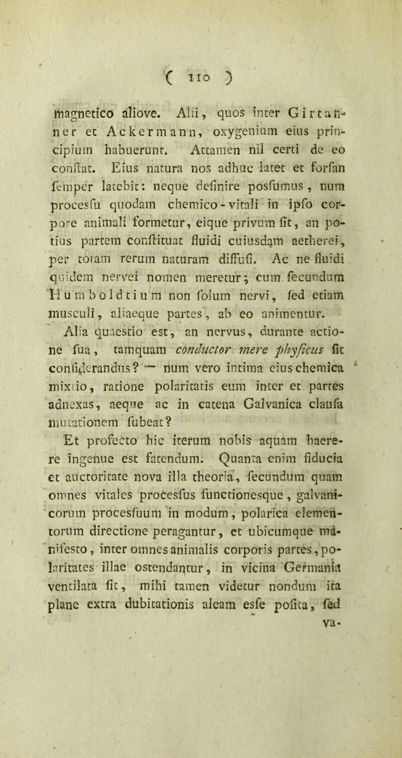 magnetico aliove. Alii, quos inter Girtan- ner et Ackermann, oxygenium eius prin- cipium habuerunt. Attamen nii certi de eo condat. Eius natura nos adhuc latet et foiTan feinpcr latebit: neque definire posdimus , num procesfu quodam chemico - vitali in ipfo cor- pore animali formetur, eique privum fit, an po- tius partem confiituat fluidi cuiusd^jm aetherei, per toiam rerum naturam difFufi. Ac ne fluidi quidem nervei nomen meretur; cum fecundum 11 u m b o 1 d t i u m non folum nervi, /ed etiam musculi, aliaeque partes, ab eo animentur. Alia quaestio est, an nervus, durante actio- ne fua, tamquam conductor mere phyficus fit conllderandns? num vero intima ciuschemica mixiio, ratione polaritatis eum inter et partes adnexas, aeque ac in catena Galvanica claiifa mutationem fubeat? Et profeOto hic iterum nobis aquam haere- re ingenue est fatendum. Quanta enim fiducia et auctoritate nova illa theoria, fecundum quam omnes vitales proCesfus functionesque, galvani* eorum procesfuum in modum, polarica elemen- torum directione peragantur, et ubicumque ma- nifesto, inter omnes animalis corporis partes, po- laritates illae ostendaptur, in vicina Germania ventilata Iit, mihi tamen videtur nondum ita plane extra dubitationis aleam esfe pofita, fed va-