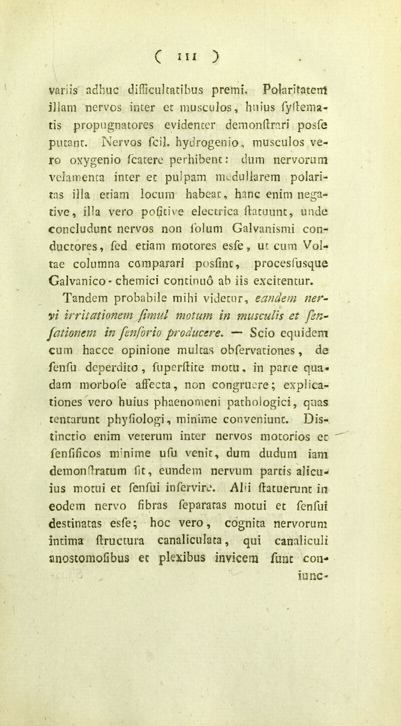 variis adhuc difficultatibus premi, Polaritatcnt illam nervos inter et musculos, huius fydema- tis propugnatores evidenter demonilrari posfe putant. Nervos fcil. hydrogenio, musculos ve- ro oxygenio fcatere perhibent: dum nervorum velamenta inter et pulpam medullarem polari- tas illa etiam locum habeat, hanc enim nega- tive, illa vero pofitive electrica ftatuunt, unde concludunt nervos non Iblum Galvanismi con- ductores, fed etiam motores esfe, ut cum Vol- tae columna comparari posfint, procesfusque Galvanico- chemici continuo ab iis excitentur. Tandem probabile mihi videtur, eandem ner~ vi irritationem fimul motum in musculis et fen^ jationem in fenforio producere. — Scio equidem cum hacce opinione multas obfervationes, de fenfu deperdito, fuperftite motu, in pane qua- dam morbofe affecta, non congruere; explica- tiones vero huius phaenomeni pathologici, quas tentarunt phyfiologi, minime conveniunt. Dis- tinctio enim veterum inter nervos motorios et  fenfificos minime ufu venit, dum dudum iani demonfiratum fit, eundem nervum partis alicu- ius motui et fenfui infervire. Alii ftatuerunt in eodem nervo fibras fepararas motui et fenfui destinatas esfe; hoc vero, cognita nervorum intima ffructura canaliculata, qui canaliculi anostomofibus et plexibus invicem funt con- lunc*