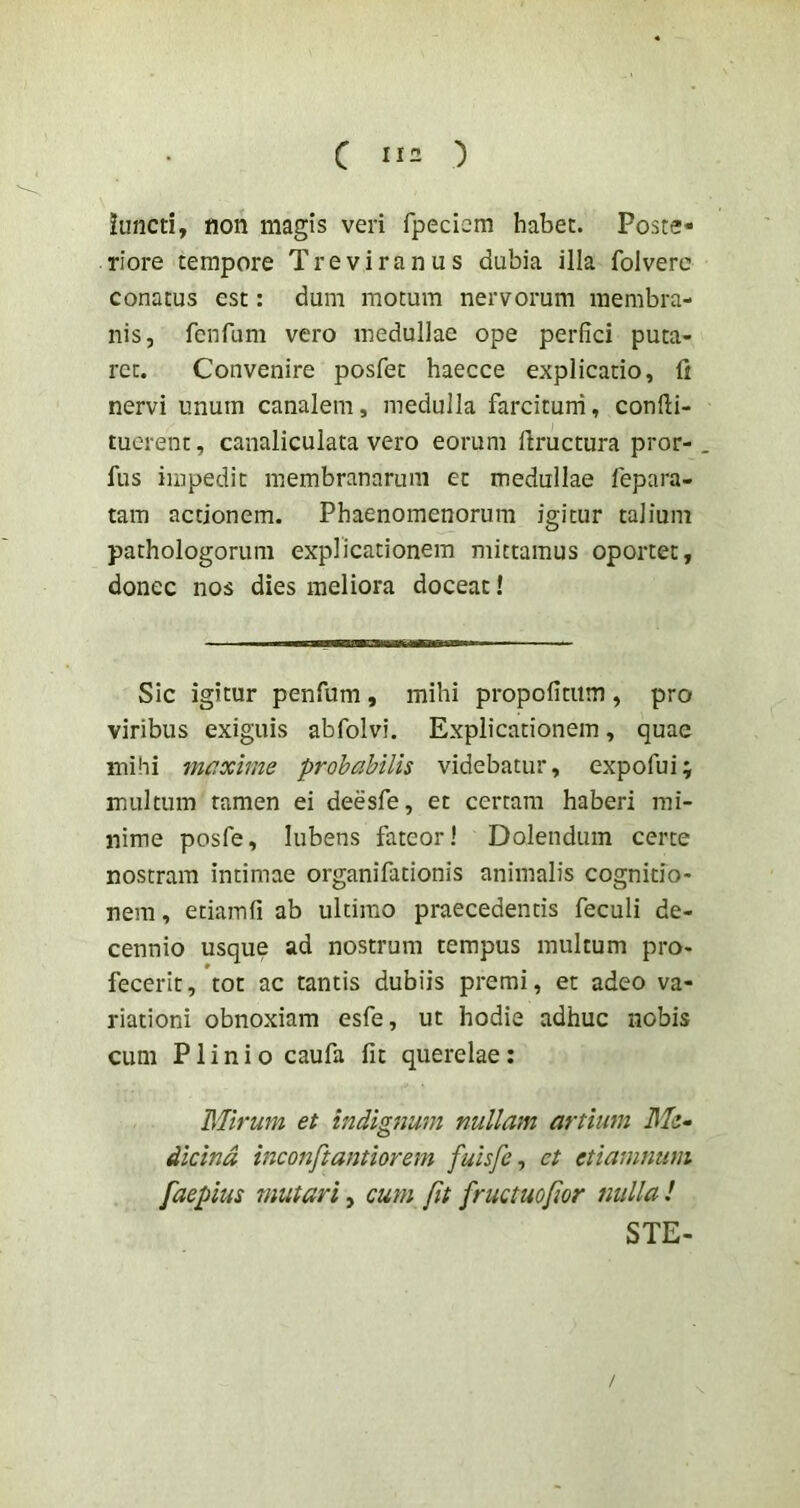 iuncti, non magis veri rpeciem habet. Poste- riore tempore Treviranus dubia illa folverc conatus est: dum motum nervorum membra- nis, fenfum vero medullae ope perfici puta- ret. Convenire posfet haecce explicatio, fi nervi unum canalem, medulla farciturri, confti- tuerent, canaliculata vero eorum liructura pror-. fus impedit membranarum et medullae fepara- tam actionem. Phaenomenorum igitur talium pathologorum explicationem mittamus oportet, donec nos dies meliora doceat! Sic igitur penfum , mihi propofitiim , pro viribus exiguis abfolvi. Explicationem, quae mihi maxime probabilis videbatur, expofui; multum tamen ei deesfe, et certam haberi mi- nime posfe, lubens fateor! Dolendum certe nostram intimae organifationis animalis cognitio- nem, etiamfi ab ultimo praecedentis feculi de- cennio usque ad nostrum tempus multum pro- fecerit, tot ac tantis dubiis premi, et adeo va- riationi obnoxiam esfe, ut hodie adhuc nobis cum Plinio caufa fit querelae: Mirum et indignum nullam artium Me- dicina inconftantiorem fuisfe^ et etiamnum faepius mutari^ cum fit fructuofior nulla! STE-