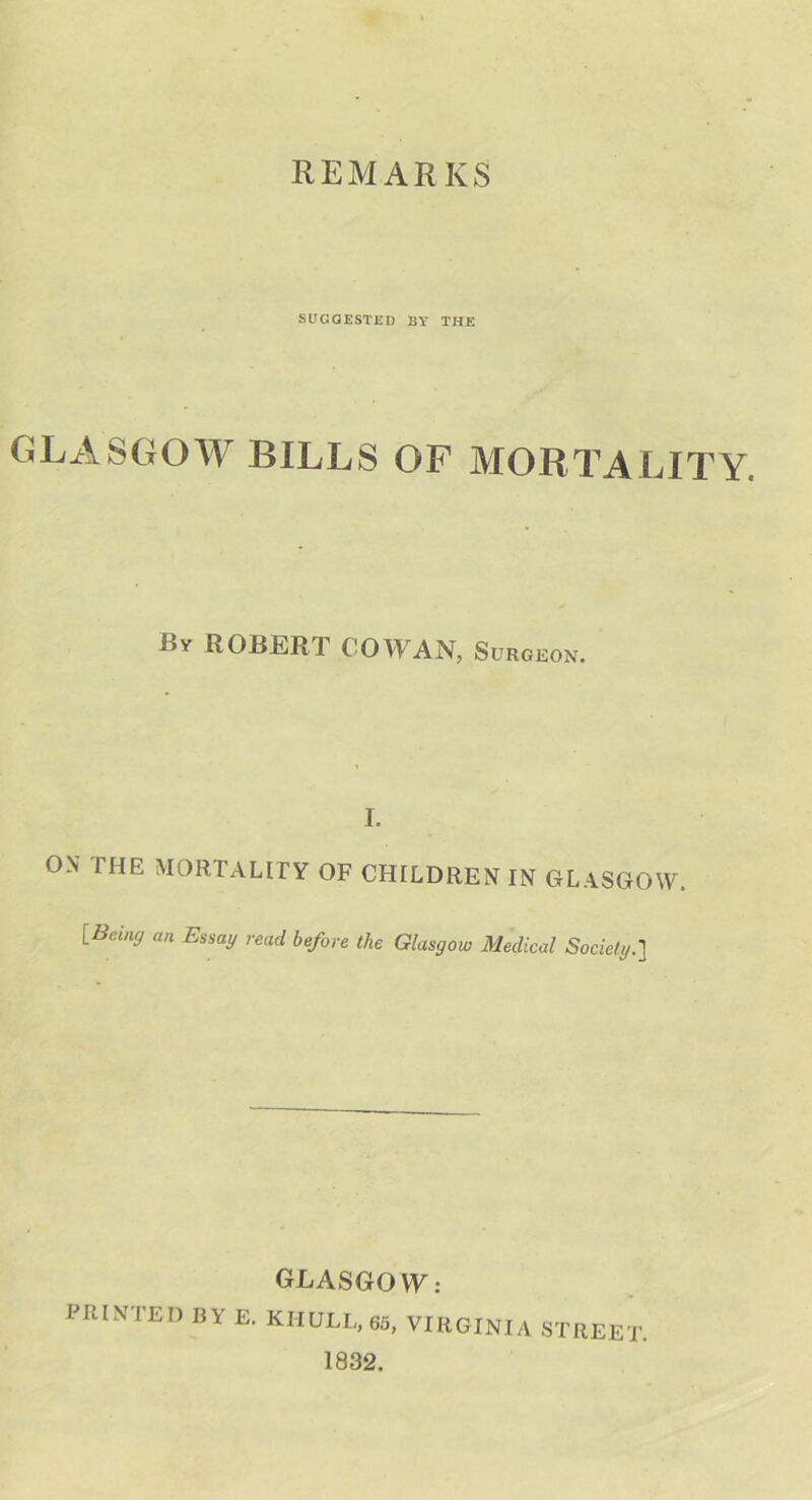 REMARKS SUGGESTED BY THE GLASGOW BILLS OF MORTALITY. By ROBERT COWAN, Surgeon. I. ON I HE MORTALITY OF CHILDREN IN GLASGOW. [Being an Essa'J read before the Glasgow Medical Society.] GLASGO W: PRINTED BY E. KHULL, 65, VIRGINIA STREET 1832.