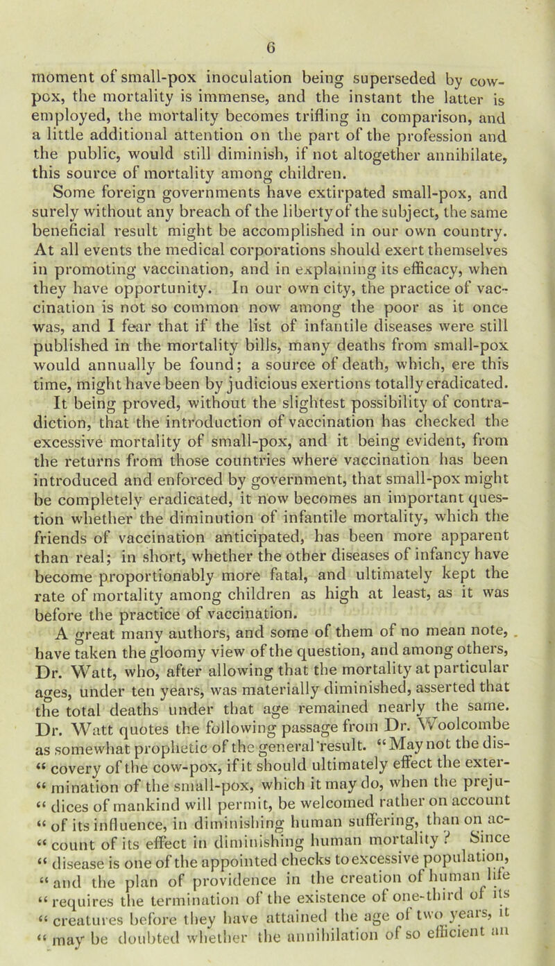 G moment of small-pox inoculation being superseded by cow- pox, the mortality is immense, and the instant the latter is employed, the mortality becomes trifling in comparison, and a little additional attention on the part of the profession and the public, would still diminish, if not altogether annihilate, this source of mortality among children. Some foreign governments have extirpated small-pox, and surely without any breach of the liberty of the subject, the same beneficial result might be accomplished in our own country. At all events the medical corporations should exert themselves in promoting vaccination, and in explaining its efficacy, when they have opportunity. In our own city, the practice of vac- cination is not so common now among the poor as it once was, and I fear that if the list of infantile diseases were still published in the mortality bills, many deaths from small-pox would annually be found; a source of death, which, ere this time, might have been by judicious exertions totally eradicated. It being proved, without the slightest possibility of contra- diction, that the introduction of vaccination has checked the excessive mortality of small-pox, and it being evident, from the returns from those countries where vaccination has been introduced and enforced by government, that small-pox might be completely eradicated, it now becomes an important ques- tion wdiether the diminution of infantile mortality, wrhich the friends of vaccination anticipated, has been more apparent than real; in short, whether the other diseases of infancy have become proportionably more fatal, and ultimately kept the rate of mortality among children as high at least, as it was before the practice of vaccination. A great many authors, and some of them of no mean note, . have taken the gloomy view of the question, and among others, Dr. Watt, who, after allowing that the mortality at particular a^es, under ten years, was materially diminished, asserted that the total deaths under that age remained nearly the same. Dr. Watt quotes the following passage from Dr. Woolcombe as somewhat prophetic of the general'result. “May not the dis- « covery of the cow-pox, if it should ultimately effect the exter- “ mination of the small-pox, which it may do, when the preju- “ dices of mankind will permit, be welcomed rathei on account “ of its infiuence, in diminishing human suffering, than on ac- “ count of its effect in diminishing human mortality ? Since “ disease is one of the appointed checks toexcessive population, “and the plan of providence in the creation of human hie u requires the termination ol the existence of one-thiid o its “ creatures before they have attained the age oi two years, it “ may be doubted whether the annihilation of so efficient an