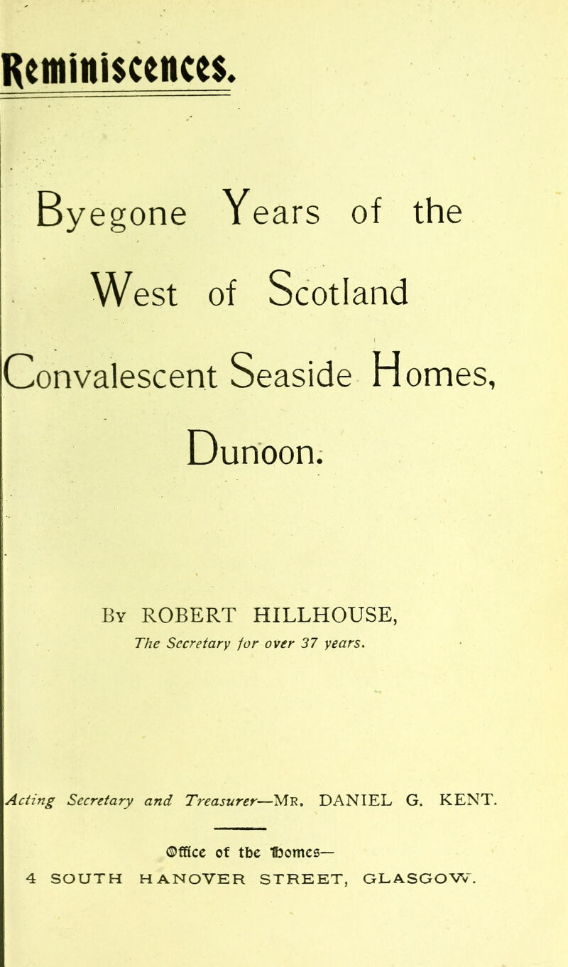 Rtminl$ccHce$. By egone Years of the West of Scotland I Convalescent Seaside Homes, Dunoon. By ROBERT HILLHOUSE, The Secretary for over 37 years. Acting Secretary and Treasurer—Me. DANIEL G. KENT. Office of tbc Ibomcs— 4 SOUTH HANOVER STREET, GLASGOW.