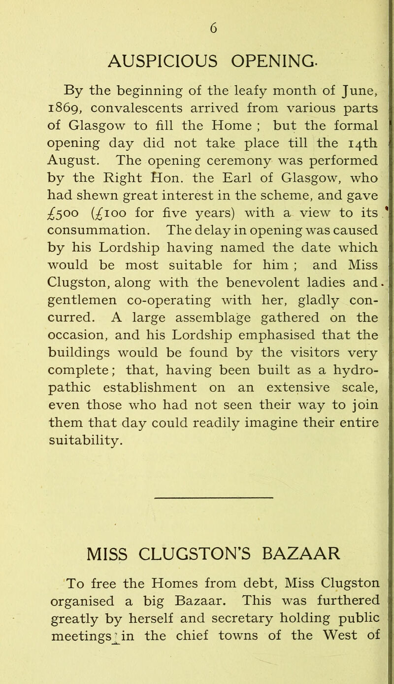 AUSPICIOUS OPENING. By the beginning of the leafy month of June, 1869, convalescents arrived from various parts of Glasgow to fill the Home ; but the formal opening day did not take place till the 14th August. The opening ceremony was performed by the Right Hon. the Earl of Glasgow, who had shewn great interest in the scheme, and gave £500 (£100 for five years) with a view to its / consummation. The delay in opening was caused by his Lordship having named the date which would be most suitable for him ; and Miss Clugston, along with the benevolent ladies and. gentlemen co-operating with her, gladly con- curred. A large assemblage gathered on the occasion, and his Lordship emphasised that the buildings would be found by the visitors very complete; that, having been built as a hydro- pathic establishment on an extensive scale, even those who had not seen their way to join them that day could readily imagine their entire suitability. MISS CLUGSTON’S BAZAAR 'To free the Homes from debt, Miss Clugston organised a big Bazaar. This was furthered greatly by herself and secretary holding public meetings_^in the chief towns of the West of