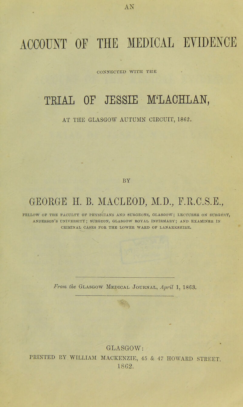 ACCOUNT OF THE MEDICAL EVIDENCE CONNECTED WITH THE TEIAL OF JESSIE M'LACHLAN, AT THE GLASGOW AUTUMN CIRCUIT, 1862, BY GEORGE H. B. MACLEOD, M.D., F.R.C.S.E., FELLOW OP THE FACULTY OP PHYSICIANS AND 8UBOEONS, GLASGOW; LECT0BEK ON SUBGEBY, ANDKBSON’S UNIVEBSITY; SUBGEON, GLASGOW ROYAL INPIBMAEY; AND EXAMINEB IN CBIJUNAL CASES FOB THE LOWER WARD OF LANARKSHIRE. From the Glasgow Medical Journal, 1, 1863. GLASGOW: PRINTED BY WILLIAM MACKENZIE, 45 & 47 HOWARD STREET. 18G2.